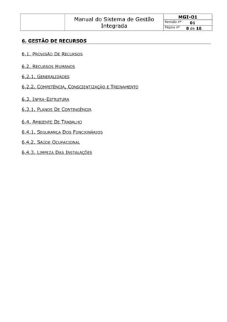 Manual do Sistema de Gestão
Integrada
MGI-01
Revisão nº 01
Página nº 8 de 16
6. GESTÃO DE RECURSOS
6.1. PROVISÃO DE RECURSOS
6.2. RECURSOS HUMANOS
6.2.1. GENERALIDADES
6.2.2. COMPETÊNCIA, CONSCIENTIZAÇÃO E TREINAMENTO
6.3. INFRA-ESTRUTURA
6.3.1. PLANOS DE CONTINGÊNCIA
6.4. AMBIENTE DE TRABALHO
6.4.1. SEGURANÇA DOS FUNCIONÁRIOS
6.4.2. SAÚDE OCUPACIONAL
6.4.3. LIMPEZA DAS INSTALAÇÕES
 