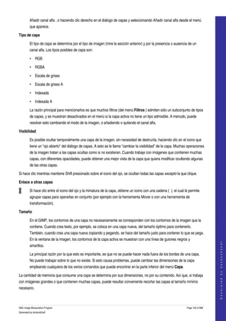  
         Añadir canal alfa , o haciendo clic derecho en el diálogo de capas y seleccionando Añadir canal alfa desde el menú 
         que aparece. 

Tipo de capa

         El tipo de capa se determina por el tipo de imagen (mire la sección anterior) y por la presencia o ausencia de un 
         canal alfa. Los tipos posibles de capa son: 

         • RGB

         • RGBA

         • Escala de grises

         • Escala de grises A

         • Indexada

         • Indexada A

         La razón principal para mencionarlos es que muchos filtros (del menú Filtros ) admiten sólo un subconjunto de tipos 
         de capas, y se muestran desactivados en el menú si la capa activa no tiene un tipo admisible. A menudo, puede 
         resolver esto cambiando el modo de la imagen, o añadiendo o quitando el canal alfa. 

Visibilidad

         Es posible ocultar temporalmente una capa de la imagen, sin necesidad de destruírla, haciendo clic en el icono que 
         tiene un "ojo abierto" del diálogo de capas. A esto se le llama "cambiar la visibilidad" de la capa. Muchas operaciones 
         de la imagen tratan a las capas ocultas como si no existieran. Cuando trabaje con imágenes que contienen muchas 
         capas, con diferentes opacidades, puede obtener una mejor vista de la capa que quiera modificar ocultando algunas 
         de las otras capas. 

Si hace clic mientras mantiene Shift presionado sobre el icono del ojo, se ocultan todas las capas excepto la que clique. 

Enlace a otras capas

         Si hace clic entre el icono del ojo y la miniatura de la capa, obtiene un icono con una cadena (  ), el cual le permite 
         agrupar capas para operarlas en conjunto (por ejemplo con la herramienta Mover o con una herramienta de 
         transformación). 

Tamaño

         En el GIMP, los contornos de una capa no necesariamente se corresponden con los contornos de la imagen que la 
         contiene. Cuando crea texto, por ejemplo, se coloca en una capa nueva, del tamaño óptimo para contenerlo. 
         También, cuando crea una capa nueva copiando y pegando, se hace del tamaño justo para contener lo que se pega. 
         En la ventana de la imagen, los contornos de la capa activa se muestran con una línea de guiones negros y 
                                                                                                                                           
                                                                                                                                          G e n e r a t e d   b y   d o c b o o k 2 o d f




         amarillos. 

         La principal razón por la que esto es importante, es que no se puede hacer nada fuera de los bordes de una capa. 
         No puede trabajar sobre lo que no existe. Si esto causa problemas, puede cambiar las dimensiones de la capa 
         empleando cualquiera de los verios comandos que puede encontrar en la parte inferior del menú Capa. 

La cantidad de memoria que consume una capa se determina por sus dimensiones, no por su contenido. Así que, si trabaja 
con imágenes grandes o que contienen muchas capas, puede resultar conveniente recortar las capas al tamaño mínimo 
necesario. 



GNU Image Manipulation Program                                                                                         Page 100 of 688 
Generated by docbook2odf
 
