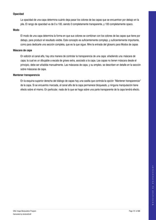  
Opacidad

         La opacidad de una capa determina cuánto deja pasar los colores de las capas que se encuentran por debajo en la 
         pila. El rango de opacidad va de 0 a 100, siendo 0 completamente transparente, y 100 completamente opaco. 

Modo

         El modo de una capa determina la forma en que sus colores se combinan con los colores de las capas que tiene por 
         debajo, para producir el resultado visible. Este concepto es suficientemente complejo, y suficientemente importante, 
         como para dedicarle una sección completa, que es la que sigue. Mire la entrada del glosario para Modos de capas 

Máscara de capa

         En adición al canal alfa, hay otra manera de controlar la transparencia de una capa: añadiendo una máscara de  
         capa, la cual es un dibujable a escala de grises extra, asociado a la capa. Las capas no tienen máscara desde el 
         principio, debe ser añadida manualmente. Las máscaras de capa, y su empleo, se describen en detalle en la sección 
         sobre máscaras de capa. 

Mantener transparencia

         En la esquina superior derecha del diálogo de capas hay una casilla que controla la opción "Mantener transparencia" 
         de la capa. Si se encuentra marcada, el canal alfa de la capa permanece bloqueado, y ninguna manipulación tiene 
         efecto sobre el mismo. En particular, nada de lo que se haga sobre una parte transparente de la capa tendrá efecto. 




                                                                                                                                       
                                                                                                                                      G e n e r a t e d   b y   d o c b o o k 2 o d f




GNU Image Manipulation Program                                                                                     Page 101 of 688 
Generated by docbook2odf
 