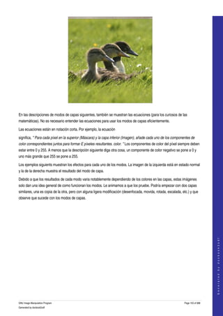  




  

En las descripciones de modos de capas siguientes, también se muestran las ecuaciones (para los curiosos de las 
matemáticas). No es necesario entender las ecuaciones para usar los modos de capas eficientemente. 

Las ecuaciones están en notación corta. Por ejemplo, la ecuación 

significa, " Para cada píxel en la superior (Máscara) y la capa inferior (Imagen), añade cada uno de los componentes de  
color correspondientes juntos para formar E píxeles resultantes. color. " Los componentes de color del píxel siempre deben 
estar entre 0 y 255. A menos que la descripción siguiente diga otra cosa, un componente de color negativo se pone a 0 y 
uno más grande que 255 se pone a 255. 

Los ejemplos siguients muestran los efectos para cada uno de los modos. La imagen de la izquierda está en estado normal 
y la de la derecha muestra el resultado del modo de capa. 

Debido a que los resultados de cada modo varia notablemente dependiendo de los colores en las capas, estas imágenes 
solo dan una idea general de como funcionan los modos. Le animamos a que los pruebe. Podría empezar con dos capas 
similares, una es copia de la otra, pero con alguna ligera modificación (desenfocada, movida, rotada, escalada, etc.) y que 
observe que sucede con los modos de capas. 



                                                                                                                                     
                                                                                                                                    G e n e r a t e d   b y   d o c b o o k 2 o d f




GNU Image Manipulation Program                                                                                   Page 103 of 688 
Generated by docbook2odf
 