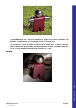  




  

         El modo Disolver disuelve la capa superioren la capa subyacente, dibujando un patrón aleatorio de píxeles en áreas 
         parcialmente transparentes. Es útil como modo de capa, y también como modo de pintura. 

         Esto es especialmente visible en los bordes de la imagen. Es más fácil de ver ampliando la imagen. La imagen de la 
         izquierda muestra el modo de capa (ampliada) "Normal" y la de la derecha muestra las mismas dos capas en modo 
         "Disolver", en donde se puede ver claramente como se han dispersado los píxeles. 

Multiplicar




                                                                                                                                    
                                                                                                                                   G e n e r a t e d   b y   d o c b o o k 2 o d f




  
  




GNU Image Manipulation Program                                                                                  Page 105 of 688 
Generated by docbook2odf
 