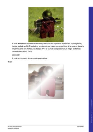  




          El modo Multiplicar multiplica los valores de los píxeles de la capa superior con aquellos de la capa subyacente y 
          divide el resultado por 255. El resultado es normalemente una imagen más oscura. Si una de las capas es blanca, la 
          imagen resultante es la misma que la otra capa (1 * I = I). Si una de las capas es negra, la imagen resultante es 
          completamente negra (0 * I = 0). 

          La ecuación:

          El modo es conmutativo: el orden de las capas no influye. 

Dividir




                                                                                                                                         




  
                                                                                                                                        G e n e r a t e d   b y   d o c b o o k 2 o d f




  




GNU Image Manipulation Program                                                                                       Page 106 of 688 
Generated by docbook2odf
 