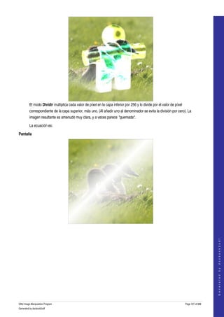  




         El modo Dividir multiplica cada valor de píxel en la capa inferior por 256 y lo divide por el valor de píxel 
         correspondiente de la capa superior, más uno. (Al añadir uno al denominador se evita la división por cero). La 
         imagen resultante es amenudo muy clara, y a veces parece "quemada". 

         La ecuación es:

Pantalla




  
  
                                                                                                                                             
                                                                                                                                            G e n e r a t e d   b y   d o c b o o k 2 o d f




GNU Image Manipulation Program                                                                                           Page 107 of 688 
Generated by docbook2odf
 