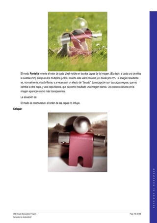  




         El modo Pantalla invierte el valor de cada píxel visible en las dos capas de la imagen. (Es decir, a cada uno de ellos 
         le sustrae 255). Después los multiplica juntos, invierte este valor otra vez y lo divide por 255. La imagen resultante 
         es, normalmente, más brillante, y a veces con un efecto de "lavado". La escepción son las capas negras, que no 
         cambia la otra capa, y una capa blanca, que da como resultado una imagen blanca. Los colores oscuros en la 
         imagen aparecen como más transparentes. 

         La ecuación es:

         El modo es conmutativo: el orden de las capas no influye. 

Solapar




                                                                                                                                          
                                                                                                                                         G e n e r a t e d   b y   d o c b o o k 2 o d f




  
  




GNU Image Manipulation Program                                                                                        Page 108 of 688 
Generated by docbook2odf
 