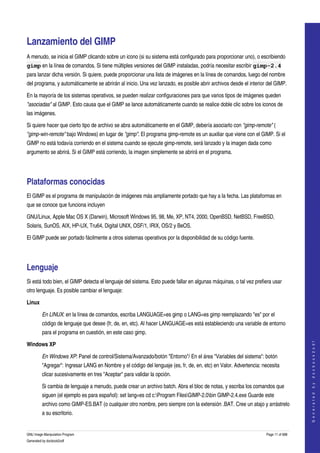  


Lanzamiento del GIMP 
A menudo, se inicia el GIMP clicando sobre un icono (si su sistema está configurado para proporcionar uno), o escribiendo 
gimp en la línea de comandos. Si tiene múltiples versiones del GIMP instaladas, podría necesitar escribir gimp-2.4
para lanzar dicha versión. Si quiere, puede proporcionar una lista de imágenes en la línea de comandos, luego del nombre 
del programa, y automáticamente se abrirán al inicio. Una vez lanzado, es posible abrir archivos desde el interior del GIMP. 

En la mayoría de los sistemas operativos, se pueden realizar configuraciones para que varios tipos de imágenes queden 
"asociadas" al GIMP. Esto causa que el GIMP se lance automáticamente cuando se realice doble clic sobre los iconos de 
las imágenes. 

Si quiere hacer que cierto tipo de archivo se abra automáticamente en el GIMP, debería asociarlo con "gimp­remote" ( 
"gimp­win­remote" bajo Windows) en lugar de "gimp". El programa gimp­remote es un auxiliar que viene con el GIMP. Si el 
GIMP no está todavía corriendo en el sistema cuando se ejecute gimp­remote, será lanzado y la imagen dada como 
argumento se abrirá. Si el GIMP está corriendo, la imagen simplemente se abrirá en el programa. 




Plataformas conocidas 
El GIMP es el programa de manipulación de imágenes más ampliamente portado que hay a la fecha. Las plataformas en 
que se conoce que funciona incluyen 

GNU/Linux, Apple Mac OS X (Darwin), Microsoft Windows 95, 98, Me, XP, NT4, 2000, OpenBSD, NetBSD, FreeBSD, 
Solaris, SunOS, AIX, HP­UX, Tru64, Digital UNIX, OSF/1, IRIX, OS/2 y BeOS. 

El GIMP puede ser portado fácilmente a otros sistemas operativos por la disponibilidad de su código fuente. 




Lenguaje 
Si está todo bien, el GIMP detecta el lenguaje del sistema. Esto puede fallar en algunas máquinas, o tal vez prefiera usar 
otro lenguaje. Es posible cambiar el lenguaje: 

Linux

         En LINUX: en la línea de comandos, escriba LANGUAGE=es gimp o LANG=es gimp reemplazando "es" por el 
         código de lenguaje que desee (fr, de, en, etc). Al hacer LANGUAGE=es está estableciendo una variable de entorno 
         para el programa en cuestión, en este caso gimp. 
                                                                                                                                       




Windows XP
                                                                                                                                      G e n e r a t e d   b y   d o c b o o k 2 o d f




         En Windows XP: Panel de control/Sistema/Avanzado/botón "Entorno"/ En el área "Variables del sistema": botón 
         "Agregar": Ingresar LANG en Nombre y el código del lenguaje (es, fr, de, en, etc) en Valor. Advertencia: necesita 
         clicar sucesivamente en tres "Aceptar" para validar la opción. 

         Si cambia de lenguaje a menudo, puede crear un archivo batch. Abra el bloc de notas, y escriba los comandos que 
         siguen (el ejemplo es para español): set lang=es cd c:Program FilesGIMP­2.0bin GIMP­2.4.exe Guarde este 
         archivo como GIMP­ES.BAT (o cualquier otro nombre, pero siempre con la extensión .BAT. Cree un atajo y arrástrelo 
         a su escritorio. 


GNU Image Manipulation Program                                                                                      Page 11 of 688 
Generated by docbook2odf
 