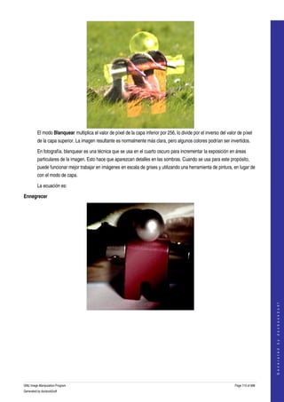  




         El modo Blanquear multiplica el valor de píxel de la capa inferior por 256, lo divide por el inverso del valor de píxel 
         de la capa superior. La imagen resultante es normalmente más clara, pero algunos colores podrían ser invertidos. 

         En fotografía, blanquear es una técnica que se usa en el cuarto oscuro para incrementar la exposición en áreas 
         particulares de la imagen. Esto hace que aparezcan detalles en las sombras. Cuando se usa para este propósito, 
         puede funcionar mejor trabajar en imágenes en escala de grises y utilizando una herramienta de pintura, en lugar de 
         con el modo de capa. 

         La ecuación es:

Ennegrecer




                                                                                                                                          
                                                                                                                                         G e n e r a t e d   b y   d o c b o o k 2 o d f




  
  




GNU Image Manipulation Program                                                                                        Page 110 of 688 
Generated by docbook2odf
 