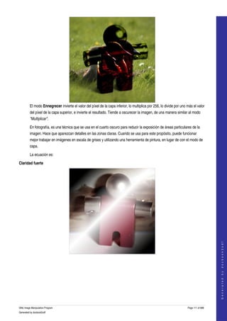  




         El modo Ennegrecer invierte el valor del píxel de la capa inferior, lo multiplica por 256, lo divide por uno más el valor 
         del píxel de la capa superior, e invierte el resultado. Tiende a oscurecer la imagen, de una manera similar al modo 
         "Multiplicar". 

         En fotografía, es una técnica que se usa en el cuarto oscuro para reducir la exposición de áreas particulares de la 
         imagen. Hace que aparezcan detalles en las zonas claras. Cuando se usa para este propósito, puede funcionar 
         mejor trabajar en imágenes en escala de grises y utilizando una herramienta de pintura, en lugar de con el modo de 
         capa. 

         La ecuación es:

Claridad fuerte




                                                                                                                                          
                                                                                                                                         G e n e r a t e d   b y   d o c b o o k 2 o d f




  
  




GNU Image Manipulation Program                                                                                        Page 111 of 688 
Generated by docbook2odf
 