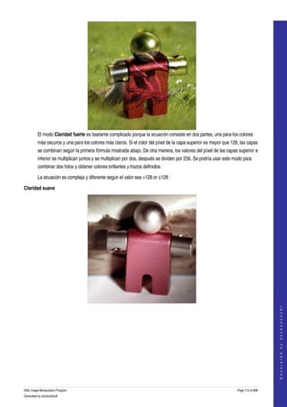  




         El modo Claridad fuerte es bastante complicado porque la ecuación consiste en dos partes, una para los colores 
         más oscuros y una para los colores más claros. Si el color del píxel de la capa superior es mayor que 128, las capas 
         se combinan según la primera fórmula mostrada abajo. De otra manera, los valores del píxel de las capas superior e 
         inferior se multiplican juntos y se multiplican por dos, después se dividen por 256. Se podría usar este modo para 
         combinar dos fotos y obtener colores brillantes y trazos definidos. 

         La ecuación es compleja y diferente según el valor sea >128 or ≤128 :

Claridad suave




  
                                                                                                                                       
                                                                                                                                      G e n e r a t e d   b y   d o c b o o k 2 o d f




  




GNU Image Manipulation Program                                                                                     Page 112 of 688 
Generated by docbook2odf
 