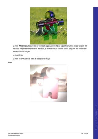  




         El modo Diferencia sustrae al valor del píxel de la capa superior, el de la capa inferior y toma el valor absoluto del 
         resultado. Independientemente de las dos capas, el resultado resulto bastante extaño. Se puede usar para invertir 
         elementos de una imagen. 

         La ecuación es:

         El modo es conmutativo: el orden de las capas no influye. 

Suma




  
                                                                                                                                          




  
                                                                                                                                         G e n e r a t e d   b y   d o c b o o k 2 o d f




GNU Image Manipulation Program                                                                                        Page 116 of 688 
Generated by docbook2odf
 