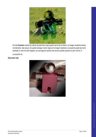  




         El modo Sustraer sustrae los valores de píxel de la capa superior de los de la inferior. La imagen resultante resulta, 
         normalmente, más oscura. Se puede conseguir mucho negro en la imagen resultante. La ecuación puede dar como 
         resultado un valor de color negativo, así que algunos valores más oscuros pueden ponerse al valor mínimo, 0. 

         La ecuación es:

Oscurecer solo




  
  
                                                                                                                                        
                                                                                                                                       G e n e r a t e d   b y   d o c b o o k 2 o d f




GNU Image Manipulation Program                                                                                      Page 118 of 688 
Generated by docbook2odf
 