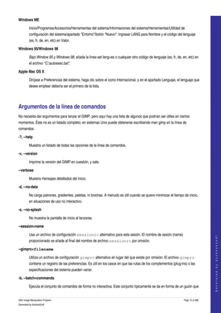  
Windows ME

         Inicio/Programas/Accesorios/Herramientas del sistema/Informaciones del sistema/Herramientas/Utilidad de 
         configuración del sistema/apartado "Entorno"/botón "Nuevo": Ingrasar LANG para Nombre y el código del lenguaje 
         (es, fr, de, en, etc) en Valor. 

Windows 95/Windows 98

         Bajo Window 95 y Windows 98, añada la línea set lang=es o cualquier otro código de lenguaje (es, fr, de, en, etc) en 
         el archivo "C:autoexec.bat". 

Apple Mac OS X 

         Diríjase a Preferencias del sistema, haga clic sobre el icono Internacional, y en el apartado Lenguaje, el lenguaje que 
         desee emplear debería ser el primero de la lista. 




Argumentos de la línea de comandos 
No necesita dar argumentos para lanzar el GIMP, pero aquí hay una lista de algunos que podrían ser útiles en ciertos 
momentos. Éste no es un listado completo; en sistemas Unix puede obtenerse escribiendo man gimp en la línea de 
comandos. 

­?, ­­help

         Muestra un listado de todas las opciones de la línea de comandos. 

­v, ­­version

         Imprime la versión del GIMP en cuestión, y sale. 

­­verbose

         Muestra mensajes detallados del inicio.

­d, ­­no­data

         No carga patrones, gradientes, paletas, ni brochas. A menudo es útil cuando se quiere minimizar el tiempo de inicio, 
         en situaciones de uso no interactivo. 

­s, ­­no­splash

         No muestra la pantalla de inicio al lanzarse.

­­session=name

         Usa un archivo de configuración sessionrc alternativo para esta sesión. El nombre de sesión (name) 
                                                                                                                                        
                                                                                                                                       G e n e r a t e d   b y   d o c b o o k 2 o d f




         proporcionado se añade al final del nombre de archivo sessionrc por omisión. 

­­gimprc=filename 

         Utiliza un archivo de configuración gimprc alternativo en lugar del que existe por omisión. El archivo gimprc
         contiene un registro de las preferencias. Es útil en los casos en que las rutas de los complementos (plug­ins) o las 
         especificaciones del sistema pueden variar. 

­b, ­­batch=commands 

         Ejecuta el conjunto de comandos de forma no interactiva. Este conjunto típicamente se da en forma de un guión que 


GNU Image Manipulation Program                                                                                       Page 12 of 688 
Generated by docbook2odf
 