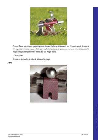  




         El modo Clarear solo compara cada componente de cada píxel en la capa superior con el correspondiente de la capa 
         inferor y usa el valor más grande en la imagen resultante. Las capas completamente negras no tienen efecto sobre la 
         imagen final y las completamentes blancas dan una imagen blanca. 

         La ecuación es:

         El modo es conmutativo: el orden de las capas no influye. 

Tono




  
                                                                                                                                    




  
                                                                                                                                   G e n e r a t e d   b y   d o c b o o k 2 o d f




GNU Image Manipulation Program                                                                                  Page 120 of 688 
Generated by docbook2odf
 
