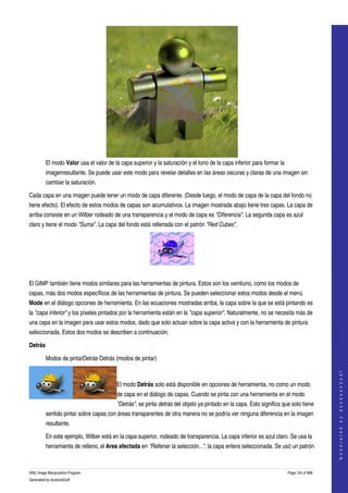  




         El modo Valor usa el valor de la capa superior y la saturación y el tono de la capa inferior para formar la 
         imagenresultante. Se puede usar este modo para revelar detalles en las áreas oscuras y claras de una imagen sin 
         cambiar la saturación. 

Cada capa en una imagen puede tener un modo de capa diferente. (Desde luego, el modo de capa de la capa del fondo no 
tiene efecto). El efecto de estos modos de capas son acumulativos. La imagen mostrada abajo tiene tres capas. La capa de 
arriba consiste en un Wilber rodeado de una transparencia y el modo de capa es "Diferencia". La segunda capa es azul 
claro y tiene el modo "Suma". La capa del fondo está rellenada con el patrón "Red Cubes". 




 

El GIMP también tiene modos similares para las herramientas de pintura. Estos son los veintiuno, como los modos de 
capas, más dos modos específicos de las herramientas de pintura. Se pueden seleccionar estos modos desde el menú 
Mode en el diálogo opciones de herramienta. En las ecuaciones mostradas arriba, la capa sobre la que se está pintando es 
la "capa inferior" y los píxeles pintados por la herramienta están en la "capa superior". Naturalmente, no se necesita más de 
una capa en la imagen para usar estos modos, dado que solo actuan sobre la capa activa y con la herramienta de pintura 
seleccionada. Estos dos modos se describen a continuación. 

Detrás

         Modos de pintarDetrás Detrás (modos de pintar) 

                                  
                                                                                                                                            
                                                                                                                                           G e n e r a t e d   b y   d o c b o o k 2 o d f




                                        El modo Detrás solo está disponible en opciones de herramienta, no como un modo 
                                        de capa en el diálogo de capas. Cuando se pinta con una herramienta en el modo 
                                        "Detrás", se pinta detrás del objeto ya pintado en la capa. Esto significa que solo tiene 
         sentido pintar sobre capas con áreas transparentes de otra manera no se podría ver ninguna diferencia en la imagen 
         resultante. 

         En este ejemplo, Wilber está en la capa superior, rodeado de transparencia. La capa inferior es azul claro. Se usa la 
         herramienta de relleno, el Area afectada en "Rellenar la selección...", la capa entera seleccionada. Se usó un patrón 



GNU Image Manipulation Program                                                                                          Page 124 of 688 
Generated by docbook2odf
 
