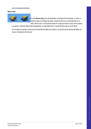  
         con la herramienta de relleno. 

Borrar color

                                  

                                           El modo Borrar color solo está disponible en opciones de herramienta, no como un 
                                           modo de capa en el diálogo de capas. Cuando se pinta con una herramienta en el 
                                           modo "Borrar color", se encuentran áreas en la capa que tienen el color activo pintado 
         y se borran, volviendo estas áreas transparentes. La capa debe tener un canal alfa para que se vea el efecto. 

         En la imagen de ejemplo, el color de la herramienta de relleno es el blanco, así que las partes blancas del Wilber se 
         borraron mostrando el fondo azul 




                                                                                                                                         
                                                                                                                                        G e n e r a t e d   b y   d o c b o o k 2 o d f




GNU Image Manipulation Program                                                                                       Page 125 of 688 
Generated by docbook2odf
 