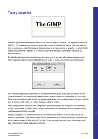  


Texto y tipografías 




  

Una de las mejoras más importantes de la versión 2.0 del GIMP con respecto a la versión 1.0 es la gestión de texto. En el 
GIMP 2.0 y 2.2, cada elemento de texto va por separado en una capa especial de texto. Luego de haber sido creada, su 
texto se puede volver a editar. Además, puede desplazar el texto por la imagen, cambiar su tipografía, o su tamaño. Puede 
emplear cualquier tipografía disponible en su sistema, y dispone de controles para la justificación, el sangrado, y el 
espaciado de línea. 

En realidad, puede operar sobre una capa de texto de la misma forma en que opera sobre cualquier otra capa, pero al 
hacerlo es posible que pierda la capacidad de editar su texto sin que se pierdan las modificaciones que ha efectuado. 




 

Para comprender algunas de las idiosincracias de la manipulación de texto, puede ayudar saber que una capa de texto 
contiene más información que los datos de píxeles que muestra. Además contiene una representación en forma de texto. 
Puede verla en la ventana del editor de texto, que aparece cuando emplea esta herramienta. Cada vez que altere el texto, la 
capa de la imagen que lo contiene se vuelve a dibujar para reflejar los cambios. 
                                                                                                                                        




Ahora suponga que crea una capa de texto, y luego realiza operaciones sobre ella que no implican a esta herramienta, 
                                                                                                                                       G e n e r a t e d   b y   d o c b o o k 2 o d f




como por ejemplo rotarla. Si vuelve a editarla con la herramienta de texto, la capa se vuelve a dibujar, reemplazando las 
modificaciones que ha hecho entremedio. 

Dado que este peligro no es aparentemente obvio, la herramienta de texto le advierte de lo que va a suceder. Si Ud. 
modifica la capa de texto y luego vuelve a editarla con esta herramienta, surje un mensaje, pidiéndole la confirmación de su 
acción. Hay tres opciones: (1) editar el texto; (2) cancelar; (3) crear una nueva capa que contenga el mismo texto que la 
capa existente, conservando la capa existente como está. 




GNU Image Manipulation Program                                                                                      Page 127 of 688 
Generated by docbook2odf
 