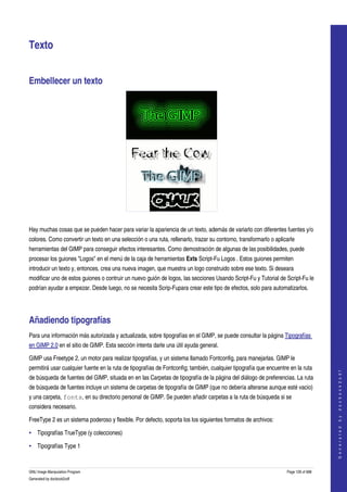  


Texto 


Embellecer un texto 




  

Hay muchas cosas que se pueden hacer para variar la apariencia de un texto, además de variarlo con diferentes fuentes y/o 
colores. Como convertir un texto en una selección o una ruta, rellenarlo, trazar su contorno, transformarlo o aplicarle 
herramientas del GIMP para conseguir efectos interesantes. Como demostración de algunas de las posibilidades, puede 
procesar los guiones "Logos" en el menú de la caja de herramientas Exts Script­Fu Logos . Estos guiones permiten 
introducir un texto y, entonces, crea una nueva imagen, que muestra un logo construido sobre ese texto. Si deseara 
modificar uno de estos guiones o contruir un nuevo guión de logos, las secciones Usando Script­Fu y Tutorial de Script­Fu le 
podrían ayudar a empezar. Desde luego, no se necesita Scrip­Fupara crear este tipo de efectos, solo para automatizarlos. 




Añadiendo tipografías 
Para una información más autorizada y actualizada, sobre tipografías en el GIMP, se puede consultar la página Tipografías 
en GIMP 2.0 en el sitio de GIMP. Esta sección intenta darle una útil ayuda general. 

GIMP usa Freetype 2, un motor para realizar tipografías, y un sistema llamado Fontconfig, para manejarlas. GIMP le 
permitirá usar cualquier fuente en la ruta de tipografías de Fontconfig; también, cualquier tipografía que encuentre en la ruta 
                                                                                                                                        
                                                                                                                                       G e n e r a t e d   b y   d o c b o o k 2 o d f




de búsqueda de fuentes del GIMP, situada en en las Carpetas de tipografía de la página del diálogo de preferencias. La ruta 
de búsqueda de fuentes incluye un sistema de carpetas de tipografía de GIMP (que no debería alterarse aunque esté vacio) 
y una carpeta, fonts, en su directorio personal de GIMP. Se pueden añadir carpetas a la ruta de búsqueda si se 
considera necesario. 

FreeType 2 es un sistema poderoso y flexible. Por defecto, soporta los los siguientes formatos de archivos: 

• Tipografías TrueType (y colecciones)

• Tipografías Type 1


GNU Image Manipulation Program                                                                                      Page 128 of 688 
Generated by docbook2odf
 