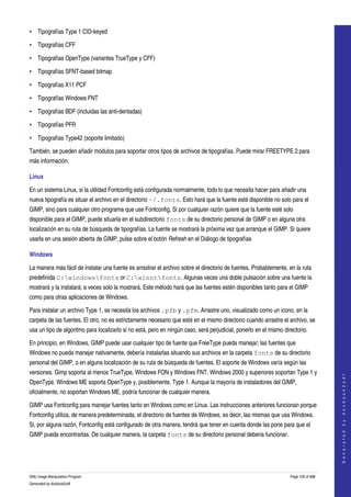  
• Tipografías Type 1 CID­keyed 

• Tipografías CFF

• Tipografías OpenType (variantes TrueType y CFF)

• Tipografías SFNT­based bitmap

• Tipografías X11 PCF

• Tipografías Windows FNT

• Tipografías BDF (incluidas las anti­dentadas)

• Tipografías PFR

• Tipografías Type42 (soporte limitado)

También, se pueden añadir módulos para soportar otros tipos de archivos de tipografías. Puede mirar FREETYPE 2 para 
más información. 

Linux

En un sistema Linux, si la utilidad Fontconfig está configurada normalmente, todo lo que necesita hacer para añadir una 
nueva tipografía es situar el archivo en el directorio ~/.fonts. Esto hará que la fuente esté disponible no solo para el 
GIMP, sino para cualquier otro programa que use Fontconfig. Si por cualquier razón quiere que la fuente esté solo 
disponible para el GIMP, puede situarla en el subdirectorio fonts de su directorio personal de GIMP o en alguna otra 
localización en su ruta de búsqueda de tipografías. La fuente se mostrará la próxima vez que arranque el GIMP. Si quiere 
usarla en una sesión abierta de GIMP, pulse sobre el botón Refresh en el Diálogo de tipografías 

Windows

La manera más fácil de instalar una fuente es arrastrar el archivo sobre el directorio de fuentes. Probablemente, en la ruta 
predefinida C:windowsfonts or C:winntfonts. Algunas veces una doble pulsación sobre una fuente la 
mostrará y la instalará; a veces solo la mostrará. Este método hará que las fuentes estén disponibles tanto para el GIMP 
como para otras aplicaciones de Windows. 

Para instalar un archivo Type 1, se necesita los archivos .pfb y .pfm. Arrastre uno, visualizado como un icono, en la 
carpeta de las fuentes. El otro, no es estrictamente necesario que esté en el mismo directorio cuando arrastre el archivo, se 
usa un tipo de algoritmo para localizarlo si no está, pero en ningún caso, será perjudicial, ponerlo en el mismo directorio. 

En principio, en Windows, GIMP puede usar cualquier tipo de fuente que FreeType pueda manejar; las fuentes que 
Windows no pueda manejar nativamente, debería instalarlas situando sus archivos en la carpeta fonts de su directorio 
personal del GIMP, o en alguna localización de su ruta de búsqueda de fuentes. El soporte de Windows varía según las 
versiones. Gimp soporta al menos TrueType, Windows FON y Windows FNT. Windows 2000 y superiores soportan Type 1 y 
                                                                                                                                        
                                                                                                                                       G e n e r a t e d   b y   d o c b o o k 2 o d f




OpenType. Windows ME soporta OpenType y, posiblemente, Type 1. Aunque la mayoría de instaladores del GIMP, 
oficialmente, no soportan Windows ME, podría funcionar de cualquier manera. 

GIMP usa Fontconfig para manejar fuentes tanto en Windows como en Linux. Las instrucciones anteriores funcionan porque 
Fontconfig utiliza, de manera predeterminada, el directorio de fuentes de Windows, es decir, las mismas que usa Windows. 
Si, por alguna razón, Fontconfig está configurado de otra manera, tendrá que tener en cuenta donde las pone para que el 
GIMP pueda encontrarlas. De cualquier manera, la carpeta fonts de su directorio personal deberia funcionar. 




GNU Image Manipulation Program                                                                                      Page 129 of 688 
Generated by docbook2odf
 