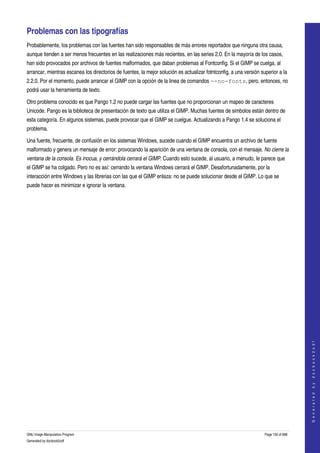  

Problemas con las tipografías 
Probablemente, los problemas con las fuentes han sido responsables de más errores reportados que ninguna otra causa, 
aunque tienden a ser menos frecuentes en las realizaciones más recientes, en las series 2.0. En la mayoría de los casos, 
han sido provocados por archivos de fuentes malformados, que daban problemas al Fontconfig. Si el GIMP se cuelga, al 
arrancar, mientras escanea los directorios de fuentes, la mejor solución es actualizar fotntconfig, a una versión superior a la 
2.2.0. Por el momento, puede arrancar el GIMP con la opción de la linea de comandos --no-fonts, pero, entonces, no 
podrá usar la herramienta de texto. 

Otro problema conocido es que Pango 1.2 no puede cargar las fuentes que no proporcionan un mapeo de caracteres 
Unicode. Pango es la biblioteca de presentación de texto que utiliza el GIMP. Muchas fuentes de simbolos están dentro de 
esta categoría. En algunos sistemas, puede provocar que el GIMP se cuelgue. Actualizando a Pango 1.4 se soluciona el 
problema. 

Una fuente, frecuente, de confusión en los sistemas Windows, sucede cuando el GIMP encuentra un archivo de fuente 
malformado y genera un mensaje de error: provocando la aparición de una ventana de consola, con el mensaje. No cierre la  
ventana de la consola. Es inocua, y cerrándola cerrará el GIMP. Cuando esto sucede, al usuario, a menudo, le parece que 
el GIMP se ha colgado. Pero no es así: cerrando la ventana Windows cerrará el GIMP. Desafortunadamente, por la 
interacción entre Windows y las librerias con las que el GIMP enlaza: no se puede solucionar desde el GIMP. Lo que se 
puede hacer es minimizar e ignorar la ventana. 




                                                                                                                                        
                                                                                                                                       G e n e r a t e d   b y   d o c b o o k 2 o d f




GNU Image Manipulation Program                                                                                      Page 130 of 688 
Generated by docbook2odf
 