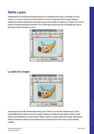  


Rejillas y guías 
Probablemente se ha encontrado en diversas ocasiones con la necesidad de ubicar algo en una imagen con mucha 
precisión, y ha caído en cuenta que no es fácil hacerlo con el ratón. A menudo puede obtener mejores resultados 
empleando las teclas de desplazamiento del teclado (las que mueven el objeto en cuestión de a un píxel por vez, o de a 25 
píxeles si se mantiene presionada la tecla Shift ). Pero el GIMP además proporciona otras dos utilidades para hacer el 
posicionado más fácil: las rejillas y las guías. 




 




La rejilla de la imagen 




                                                                                                                                    
                                                                                                                                   G e n e r a t e d   b y   d o c b o o k 2 o d f




 

Cada imagen tiene una rejilla. Siempre está presente, pero por omisión no se encuentra visible hasta que se active 
mediante Ver Mostrar la rejilla en el menú de la imagen. Si desea que la rejilla se muestre desde el comienzo, puede 
cambiar el comportamiento por omisión marcando "Mostrar la rejilla" en la página Ventana de la imagen / Apariencia del 
diálogo de Preferencias (observe que hay configuraciones por separado para el modo normal y el modo a pantalla 
completa). 


GNU Image Manipulation Program                                                                                  Page 132 of 688 
Generated by docbook2odf
 