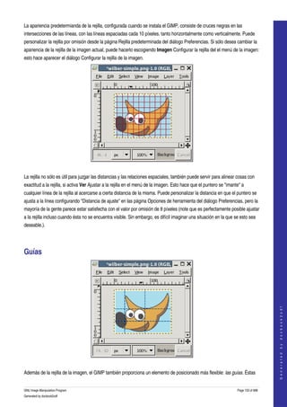  
La apariencia predetermianda de la rejilla, configurada cuando se instala el GIMP, consiste de cruces negras en las 
intersecciones de las líneas, con las líneas espaciadas cada 10 píxeles, tanto horizontalmente como verticalmente. Puede 
personalizar la rejilla por omisión desde la página Rejilla predeterminada del diálogo Preferencias. Si sólo desea cambiar la 
apariencia de la rejilla de la imagen actual, puede hacerlo escogiendo Imagen Configurar la rejilla del el menú de la imagen: 
esto hace aparecer el diálogo Configurar la rejilla de la imagen. 




 

La rejilla no sólo es útil para juzgar las distancias y las relaciones espaciales, también puede servir para alinear cosas con 
exactitud a la rejilla, si activa Ver Ajustar a la rejilla en el menú de la imagen. Esto hace que el puntero se "imante" a 
cualquier línea de la rejilla al acercarse a cierta distancia de la misma. Puede personalizar la distancia en que el puntero se 
ajusta a la línea configurando "Distancia de ajuste" en las página Opciones de herramienta del diálogo Preferencias, pero la 
mayoría de la gente parece estar satisfecha con el valor por omisión de 8 píxeles (note que es perfectamente posible ajustar 
a la rejilla incluso cuando ésta no se encuentra visible. Sin embargo, es difícil imaginar una situación en la que se esto sea 
deseable.). 




Guías 


                                                                                                                                          
                                                                                                                                         G e n e r a t e d   b y   d o c b o o k 2 o d f




 

Además de la rejilla de la imagen, el GIMP también proporciona un elemento de posicionado más flexible: las guías. Éstas 


GNU Image Manipulation Program                                                                                        Page 133 of 688 
Generated by docbook2odf
 