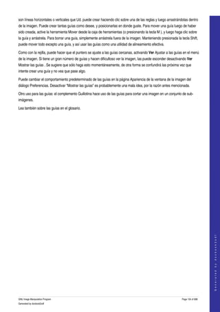  
son líneas horizontales o verticales que Ud. puede crear haciendo clic sobre una de las reglas y luego arrastrándolas dentro 
de la imagen. Puede crear tantas guías como desee, y posicionarlas en donde guste. Para mover una guía luego de haber 
sido creada, active la herramienta Mover desde la caja de herramientas (o presionando la tecla M ), y luego haga clic sobre 
la guía y arrástrela. Para borrar una guía, simplemente arrástrela fuera de la imagen. Manteniendo presionada la tecla Shift, 
puede mover todo excepto una guía, y así usar las guías como una utilidad de alineamiento efectiva. 

Como con la rejilla, puede hacer que el puntero se ajuste a las guías cercanas, activando Ver Ajustar a las guías en el menú 
de la imagen. Si tiene un gran número de guías y hacen dificultoso ver la imagen, las puede esconder desactivando Ver 
Mostrar las guías . Se sugiere que sólo haga esto momentáneamente, de otra forma se confundirá las próxima vez que 
intente crear una guía y no vea que pase algo. 

Puede cambiar el comportamiento predeterminado de las guías en la página Apariencia de la ventana de la imagen del 
diálogo Preferencias. Desactivar "Mostrar las guías" es probablemente una mala idea, por la razón antes mencionada. 

Otro uso para las guías: el complemento Guillotina hace uso de las guías para cortar una imagen en un conjunto de sub­
imágenes. 

Lea también sobre las guías en el glosario. 




                                                                                                                                      
                                                                                                                                     G e n e r a t e d   b y   d o c b o o k 2 o d f




GNU Image Manipulation Program                                                                                    Page 134 of 688 
Generated by docbook2odf
 