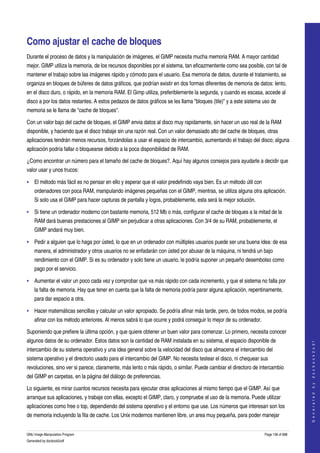  


Como ajustar el cache de bloques 
Durante el proceso de datos y la manipulación de imágenes, el GIMP necesita mucha memoria RAM. A mayor cantidad 
mejor. GIMP utiliza la memoria, de los recursos disponibles por el sistema, tan eficazmentente como sea posible, con tal de 
mantener el trabajo sobre las imágenes rápido y cómodo para el usuario. Esa memoria de datos, durante el tratamiento, se 
organiza en bloques de búferes de datos gráficos, que podrían existir en dos formas diferentes de memoria de datos: lento, 
en el disco duro, o rápido, en la memoria RAM. El Gimp utiliza, preferiblemente la segunda, y cuando es escasa, accede al 
disco a por los datos restantes. A estos pedazos de datos gráficos se les llama "bloques (tile)" y a este sistema uso de 
memoria se le llama de "cache de bloques". 

Con un valor bajo del cache de bloques, el GIMP envia datos al disco muy rapidamente, sin hacer un uso real de la RAM 
disponible, y haciendo que el disco trabaje sin una razón real. Con un valor demasiado alto del cache de bloques, otras 
aplicaciones tendrán menos recursos, forzándolas a usar el espacio de intercambio, aumentando el trabajo del disco; alguna 
aplicación podría fallar o bloquearse debido a la poca disponibilidad de RAM. 

¿Como encontrar un número para el tamaño del cache de bloques?. Aquí hay algunos consejos para ayudarle a decidir que 
valor usar y unos trucos: 

• El método más fácil es no pensar en ello y esperar que el valor predefinido vaya bien. Es un método útil con 
    ordenadores con poca RAM, manipulando imágenes pequeñas con el GIMP, mientras, se utiliza alguna otra aplicación. 
    Si solo usa el GIMP para hacer capturas de pantalla y logos, probablemente, esta será la mejor solución. 

• Si tiene un ordenador moderno con bastante memoria, 512 Mb o más, configurar el cache de bloques a la mitad de la 
    RAM dará buenas prestaciones al GIMP sin perjudicar a otras aplicaciones. Con 3/4 de su RAM, probablemente, el 
    GIMP andará muy bien. 

• Pedir a alguien que lo haga por ústed, lo que en un ordenador con múltiples usuarios puede ser una buena idea: de esa 
    manera, el administrador y otros usuarios no se enfadarán con ústed por abusar de la máquina, ni tendrá un bajo 
    rendimiento con el GIMP. Si es su ordenador y solo tiene un usuario, le podría suponer un pequeño desembolso como 
    pago por el servicio. 

• Aumentar el valor un poco cada vez y comprobar que va más rápido con cada incremento, y que el sistema no falla por 
    la falta de memoria. Hay que tener en cuenta que la falta de memoria podría parar alguna aplicación, repentinamente, 
    para dar espacio a otra. 

• Hacer matemáticas sencillas y calcular un valor apropiado. Se podría afinar más tarde, pero, de todos modos, se podría 
    afinar con los método anteriores. Al menos sabrá lo que ocurre y podrá conseguir lo mejor de su ordenador. 

Suponiendo que prefiere la última opción, y que quiere obtener un buen valor para comenzar. Lo primero, necesita conocer 
algunos datos de su ordenador. Estos datos son la cantidad de RAM instalada en su sistema, el espacio disponible de 
                                                                                                                                      
                                                                                                                                     G e n e r a t e d   b y   d o c b o o k 2 o d f




intercambio de su sistema operativo y una idea general sobre la velocidad del disco que almacena el intercambio del 
sistema operativo y el directorio usado para el intercambio del GIMP. No necesita testear el disco, ni chequear sus 
revoluciones, sino ver si parece, claramente, más lento o más rápido, o similar. Puede cambiar el directoro de intercambio 
del GIMP en carpetas, en la página del diálogo de preferencias. 

Lo siguiente, es mirar cuantos recursos necesita para ejecutar otras aplicaciones al mismo tiempo que el GIMP. Así que 
arranque sus aplicaciones, y trabaje con ellas, excepto el GIMP, claro, y compruebe el uso de la memoria. Puede utilizar 
aplicaciones como free o top, dependiendo del sistema operativo y el entorno que use. Los números que interesan son los 
de memoria incluyendo la fila de cache. Los Unix modernos mantienen libre, un area muy pequeña, para poder manejar 


GNU Image Manipulation Program                                                                                    Page 136 of 688 
Generated by docbook2odf
 