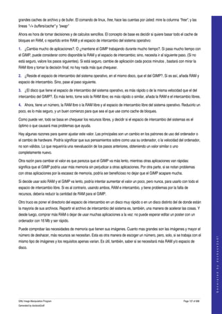  
grandes caches de archivo y de bufer. El comando de linux, free, hace las cuentas por ústed: mire la columna "free", y las 
lineas "­/+ buffers/cache" y "swap" 

Ahora es hora de tomar decisiones y de calculos sencillos. El concepto de base es decidir si quiere basar todo el cache de 
bloques en RAM, o repartido entre RAM y el espacio de intercambio del sistema operativo: 

1. ¿Cambia mucho de aplicaciones?. O ¿mantiene el GIMP trabajando durante mucho tiempo?. Si pasa mucho tiempo con 
el GIMP, puede considerar como disponible la RAM y el espacio de intercambio; sino, necesita ir al siguiente paso. (Si no 
está seguro, valore los pasos siguientes). Si está seguro, cambie de aplicación cada pocos minutos , bastará con mirar la 
RAM libre y tomar la decisión final; no hay nada más que chequear. 

2. ¿Reside el espacio de intercambio del sistema operativo, en el mismo disco, que el del GIMP?. Si es así, añada RAM y 
espacio de intercambio. Sino, pase al paso siguiente. 

3. ¿El disco que tiene el espacio de intercambio del sistema operativo, es más rápido o de la misma velocidad que el del 
intercambio del GIMP?. Es más lento, tome solo la RAM libre; es más rápido o similar, añada la RAM e el intercambio libres. 

4. Ahora, tiene un número, la RAM lbre o la RAM libre y el espacio de intercambio libre del sistema operativo. Reducirlo un 
poco, es lo más seguro, y un buen comienzo para que sea el que use como cache de bloques. 

Como puede ver, todo se basa en chequear los recursos libres, y decidir si el espacio de intercambio del sistemas es el 
óptimo o que causará mas problemas que ayuda. 

Hay algunas razones para querer ajustar este valor. Las principales son un cambio en los patrones de uso del ordenador o 
el cambio de hardware. Podría significar que sus pensamientos sobre como usa su ordenador, o la velocidad del ordenador, 
no son válidos. Lo que requeriría una reevaluación de los pasos anteriores, obteniendo un valor similar o uno 
completamente nuevo. 

Otra razón para cambiar el valor es que parezca que el GIMP va más lento, mientras otras aplicaciones van rápidas: 
significa que el GIMP podría usar más memoria sin perjudicar a otras aplicaciones. Por otra parte, si se notan problemas 
con otras aplicaciones por la escasez de memoria, podría ser beneficioso no dejar que el GIMP acapare mucha. 

Si decide usar solo RAM y el GIMP va lento, podría intentar aumentar el valor un poco, pero nunca, para usarlo con todo el 
espacio de intercambio libre. Si es al contrario, usando ambos, RAM e intercambio, y tiene problemas por la falta de 
recursos, debería reducir la cantidad de RAM para el GIMP. 

Otro truco es poner el directorio del espacio de intercambio en un disco muy rápido o en un disco distinto del de donde están 
la mayoria de sus archivos. Repartir el archivo de intercambio del sistema es, también, una manera de acelerar las cosas. Y 
desde luego, comprar más RAM o dejar de usar muchas aplicaciones a la vez: no puede esperar editar un poster con un 
ordenador con 16 Mb y ser rápido. 

Puede comprobar las necesidades de memoria que tienen sus imágenes. Cuanto mas grandes son las imágenes y mayor el 
número de deshacer, más recursos se necesitan. Esta es otra manera de escoger un número, pero, solo, si se trabaja con el 
                                                                                                                                     
                                                                                                                                    G e n e r a t e d   b y   d o c b o o k 2 o d f




mismo tipo de imágenes y los requisitos apenas varian. Es útil, también, saber si se necesitará más RAM y/o espacio de 
disco. 




GNU Image Manipulation Program                                                                                   Page 137 of 688 
Generated by docbook2odf
 