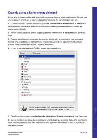  


Creando atajos a las funciones del menú 
Muchas de las funciones accesibles desde el menú de la imagen tienen atajos de teclado predeterminados. Se puede crear 
uno nuevo para un comando que se use a menudo o editar uno existente. Hay dos métodos para hacer esto. 

1. Lo primero, activar esa capacidad, marcando la opción Usar combinacones de teclas dinámicas en Interfaz en el 
menú Preferencias. Habitualmente, esta opción no está marcada para evitar pulsaciones de teclas accidentales que 
crearían atajos no deseado. 

2. Mientras hace eso, seleccione, también, la opción Guardar las combinaciones de teclas al salir para guardar sus 
atajos. 

3. Para crear atajos de teclado, simplemente, situe el puntero del ratón sobre un comando en el menú: entonces se 
iluminará. tenga cuidado de que el ratón no se mueva y teclee una secuencia de tres teclas, manteniendo las teclas 
pulsadas. Verá que esta secuencia aparece a la derecha del comando. 

4. Lo mejor es que utilice la secuencia CtrlAltKey para sus atajos personalizados. 




                                                                                                                                       
                                                                                                                                      G e n e r a t e d   b y   d o c b o o k 2 o d f




 

1. Este editor se obtiene pulsando sobre Configurar las combinaciones de teclas en Interfaz en el menú Preferencias. 

2. Como se muestra en este diálogo, puede seleccionar el comando para el que quiera crear el atajo, en el area "Acción". 
Teclee la secuencia de teclas, como antes. En principio, la barra espaciadora debería limpiar un atajo. En la práctica, lo 
hace pero no lo elimina. 


GNU Image Manipulation Program                                                                                     Page 138 of 688 
Generated by docbook2odf
 