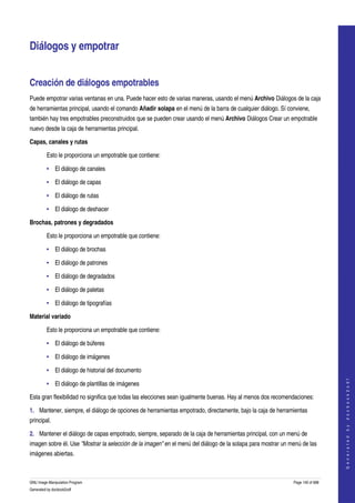  


Diálogos y empotrar 


Creación de diálogos empotrables 
Puede empotrar varias ventanas en una. Puede hacer esto de varias maneras, usando el menú Archivo Diálogos de la caja 
de herramientas principal, usando el comando Añadir solapa en el menú de la barra de cualquier diálogo. Sí conviene, 
también hay tres empotrables preconstruidos que se pueden crear usando el menú Archivo Diálogos Crear un empotrable 
nuevo desde la caja de herramientas principal. 

Capas, canales y rutas

         Esto le proporciona un empotrable que contiene: 

         • El diálogo de canales

         • El diálogo de capas

         • El diálogo de rutas

         • El diálogo de deshacer

Brochas, patrones y degradados

         Esto le proporciona un empotrable que contiene: 

         • El diálogo de brochas

         • El diálogo de patrones

         • El diálogo de degradados

         • El diálogo de paletas

         • El diálogo de tipografías

Material variado

         Esto le proporciona un empotrable que contiene: 

         • El diálogo de búferes

         • El diálogo de imágenes

         • El diálogo de historial del documento
                                                                                                                                  




         • El diálogo de plantillas de imágenes
                                                                                                                                 G e n e r a t e d   b y   d o c b o o k 2 o d f




Esta gran flexibilidad no significa que todas las elecciones sean igualmente buenas. Hay al menos dos recomendaciones: 

1. Mantener, siempre, el diálogo de opciones de herramientas empotrado, directamente, bajo la caja de herramientas 
principal. 

2. Mantener el diálogo de capas empotrado, siempre, separado de la caja de herramientas principal, con un menú de 
imagen sobre él. Use "Mostrar la selección de la imagen" en el menú del diálogo de la solapa para mostrar un menú de las 
imágenes abiertas. 



GNU Image Manipulation Program                                                                                Page 140 of 688 
Generated by docbook2odf
 