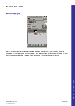  
Mire también Diálogos y empotrar 




Quitando solapas 




 

Hay dos maneras de quitar un diálogo de un empotrable. La primera, pulsando sobre el área, en el que el puntero se 
convierte en una mano, y arrastrarlo, soltándolo fuera de la barra de empotrar, esto formará un nuevo empotrable con él. La 
segunda, pulsando sobre el botón "Cerrar esta solapa" (iluminado en la figura) que cerrará el diálogo activo. 




                                                                                                                                     
                                                                                                                                    G e n e r a t e d   b y   d o c b o o k 2 o d f




GNU Image Manipulation Program                                                                                   Page 141 of 688 
Generated by docbook2odf
 