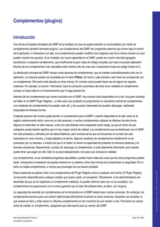  


Complementos (plugins) 


Introducción 
Una de las principales bondades del GIMP es la facilidad con que se puede extender su funcionalidad, por medio de 
complementos (también llamados plugins). Los complementos del GIMP son programas externos que corren bajo el control 
de la aplicación, e interactúan con ella. Los complementos pueden modificar las imágenes casi de la misma manera con que 
pueden hacerlo los usuarios. Si se necesita una nueva capacidad en el GIMP, puede ser mucho más fácil agregarla 
escribiendo un pequeño complemento, que modificando la gran masa de código complejo que hace a la propia aplicación. 
Muchos de los complementos más valorables están hechos sólo de unas cien o doscientas líneas de código fuente en C. 

La distribución principal del GIMP incluye varias decenas de complementos, que se instalan automáticamente junto con la 
aplicación. La mayoría pueden ser accedidos por el menú Filtros. De hecho, cada entrada a ese menú se corresponde con 
un complemento. Otro tanto está ubicado en otros menús. En muchos casos puede hacer uso de alguno sin siquiera 
enterarse. Por ejemplo, la función "Normalizar" para la corrección automática del color es en realidad un complemento, 
aunque no haya nada en su funcionamiento que lo haga parecer tal. 

Además de los complementos que vienen incluídos con el GIMP, hay muchos otros disponibles en la red. Una gran cantidad 
se hallan en el GIMP Plugin Registry , un sitio web cuyo propósito es proporcionar un repositorio central de complementos. 
Los creadores de complementos los pueden subir allí, y los usuarios interesados los pueden descargar, realizando 
búsquedas de diversas formas. 

Cualquier persona del mundo puede escribir un complemento para el GIMP y hacerlo disponible en la web, tanto en el 
registro anteriormente dicho, como en un sitio personal, y muchos complementos valiosos se obtienen de esta forma. 
Algunos se describen en este manual. Junto con esta libertad viene acaparado cierto riesgo, ya que el hecho de que 
cualquiera pueda hacerlo significa que no hay ningún control de calidad. Los complementos que se distribuyen con el GIMP 
han sido probados y refinados por los desarrolladores, pero muchos de los que se encuentran en la web han sido 
hackeados en unos minutos, y luego dejados a la deriva. Algunos creadores de complementos simplemente no se 
preocupan por su robustez, e incluso los que sí lo hacen no tienen la capacidad de probarlos en diversos sistemas y en 
diversas situaciones. Básicamente, cuando Ud. descarga un complemento, lo está obteniendo libremente, pero aveces 
puede tener que pagar por ello. Esto no es para decepcionarlo, sino para que conozca la realidad. 

Los complementos, al ser completos programas ejecutables, pueden hacer todas las cosas que los otros programas pueden 
hacer, incluyendo la instalación de puertas traseras en su sistema, entre otras formas de comprometer su seguridad. Por lo 
tanto no instale complementos, a menos que provengan de una fuente confiable. 
                                                                                                                                    




Estas cuestiones se aplican tanto a los complementos del Plugin Registry como a cualquier otra fuente. El Plugin Registry 
                                                                                                                                   G e n e r a t e d   b y   d o c b o o k 2 o d f




se encuentra disponible para cualquier creador que quiera usarlo, sin excepsión. Obviamente, si los administradores son 
advertidos de que se ha registrado un complemento malicioso, lo pueden eliminar (esto aún no ha sucedido). Los 
complementos se proporcionan con la misma garantía que el resto del software libre, es decir, con ninguna. 

La capacidad de extender por complementos se ha introducido en el GIMP desde hace muchas versiones. Sin embargo, los 
complementos escritos para una versión determinada difícilmente funcionen en otras versiones. Necesitan ser portados, lo 
que aveces es fácil, y otras veces no. Muchos complementos se han transcrito de una versión a otra. Para tener en cuenta: 
antes de instalar un complemento, asegúrese que esté escrito para su versión del GIMP. 


GNU Image Manipulation Program                                                                                  Page 144 of 688 
Generated by docbook2odf
 