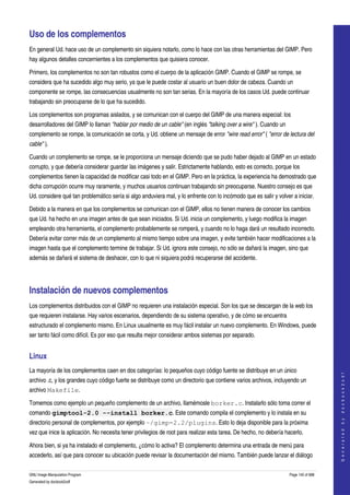  

Uso de los complementos 
En general Ud. hace uso de un complemento sin siquiera notarlo, como lo hace con las otras herramientas del GIMP. Pero 
hay algunos detalles concernientes a los complementos que quisiera conocer. 

Primero, los complementos no son tan robustos como el cuerpo de la aplicación GIMP. Cuando el GIMP se rompe, se 
considera que ha sucedido algo muy serio, ya que le puede costar al usuario un buen dolor de cabeza. Cuando un 
componente se rompe, las consecuencias usualmente no son tan serias. En la mayoría de los casos Ud. puede continuar 
trabajando sin preocuparse de lo que ha sucedido. 

Los complementos son programas aislados, y se comunican con el cuerpo del GIMP de una manera especial: los 
desarrolladores del GIMP lo llaman "hablar por medio de un cable" (en inglés "talking over a wire" ). Cuando un 
complemento se rompe, la comunicación se corta, y Ud. obtiene un mensaje de error "wire read error" ( "error de lectura del  
cable" ). 

Cuando un complemento se rompe, se le proporciona un mensaje diciendo que se pudo haber dejado al GIMP en un estado 
corrupto, y que debería considerar guardar las imágenes y salir. Estrictamente hablando, esto es correcto, porque los 
complementos tienen la capacidad de modificar casi todo en el GIMP. Pero en la práctica, la experiencia ha demostrado que 
dicha corrupción ocurre muy raramente, y muchos usuarios continuan trabajando sin preocuparse. Nuestro consejo es que 
Ud. considere qué tan problemático sería si algo anduviera mal, y lo enfrente con lo incómodo que es salir y volver a iniciar. 

Debido a la manera en que los complementos se comunican con el GIMP, ellos no tienen manera de conocer los cambios 
que Ud. ha hecho en una imagen antes de que sean iniciados. Si Ud. inicia un complemento, y luego modifica la imagen 
empleando otra herramienta, el complemento probablemente se romperá, y cuando no lo haga dará un resultado incorrecto. 
Debería evitar correr más de un complemento al mismo tiempo sobre una imagen, y evite también hacer modificaciones a la 
imagen hasta que el complemento termine de trabajar. Si Ud. ignora este consejo, no sólo se dañará la imagen, sino que 
además se dañará el sistema de deshacer, con lo que ni siquiera podrá recuperarse del accidente. 




Instalación de nuevos complementos 
Los complementos distribuidos con el GIMP no requieren una instalación especial. Son los que se descargan de la web los 
que requieren instalarse. Hay varios escenarios, dependiendo de su sistema operativo, y de cómo se encuentra 
estructurado el complemento mismo. En Linux usualmente es muy fácil instalar un nuevo complemento. En Windows, puede 
ser tanto fácil como difícil. Es por eso que resulta mejor considerar ambos sistemas por separado. 


Linux 
La mayoría de los complementos caen en dos categorías: lo pequeños cuyo código fuente se distribuye en un único 
                                                                                                                                        
                                                                                                                                       G e n e r a t e d   b y   d o c b o o k 2 o d f




archivo .c, y los grandes cuyo código fuerte se distribuye como un directorio que contiene varios archivos, incluyendo un 
archivo Makefile. 

Tomemos como ejemplo un pequeño complemento de un archivo, llamémosle borker.c. Instalarlo sólo toma correr el 
comando gimptool-2.0 --install borker.c. Este comando compila el complemento y lo instala en su 
directorio personal de complementos, por ejemplo ~/gimp-2.2/plugins. Esto lo deja disponible para la próxima 
vez que inice la aplicación. No necesita tener privilegios de root para realizar esta tarea. De hecho, no debería hacerlo. 

Ahora bien, si ya ha instalado el complemento, ¿cómo lo activa? El complemento determina una entrada de menú para 
accederlo, así que para conocer su ubicación puede revisar la documentación del mismo. También puede lanzar el diálogo 

GNU Image Manipulation Program                                                                                      Page 145 of 688 
Generated by docbook2odf
 