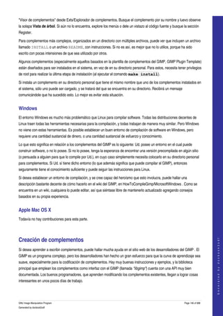  
"Visor de complementos" desde Exts/Explorador de complementos. Busque el complemento por su nombre y luevo observe 
la solapa Vista de árbol. Si aún no lo encuentra, explore los menús o dele un vistazo al código fuente y busque la sección 
Register. 

Para complementos más complejos, organizados en un directorio con múltiples archivos, puede ver que incluyen un archivo 
llamado INSTALL o un archivo README, con instrucciones. Si no es así, es mejor que no lo utilice, porque ha sido 
escrito con pocas intensiones de que sea utilizado por otros. 

Algunos complementos (especialmente aquellos basados en la plantilla de complementos del GIMP, GIMP Plugin Template) 
están diseñados para ser instalados en el sistema, en vez de en su directorio personal. Para estos, necesita tener privilegios 
de root para realizar la última etapa de instalación (al ejecutar el comando make install). 

Si instala un complemento en su directorio personal que tiene el mismo nombre que uno de los complementos instalados en 
el sistema, sólo uno puede ser cargado, y se tratará del que se encuentra en su directorio. Recibirá un mensaje 
comunicándole que ha sucedido esto. Lo mejor es evitar esta situación. 


Windows
El entorno Windows es mucho más problemático que Linux para compilar software. Todas las distribuciones decentes de 
Linux traen todas las herramientas necesarias para la compilación, y todas trabajan de manera muy similar. Pero Windows 
no viene con estas herramientas. Es posible establecer un buen entorno de compilación de software en Windows, pero 
requiere una cantidad sustancial de dinero, o una cantidad sustancial de esfuerzo y conocimiento. 

Lo que esto significa en relación a los complementos del GIMP es lo siguiente: Ud. posee un entorno en el cual puede 
construir software, o no lo posee. Si no lo posee, tenga la esperanza de encontrar una versión precompilada en algún sitio 
(o persuada a alguien para que lo compile por Ud.), en cuyo caso simplemente necesita colocarlo en su directorio personal 
para complementos. Si Ud. sí tiene dicho entorno (lo que además significa que puede compilar el GIMP), entonces 
seguramente tiene el conocimiento suficiente y puede seguir las instrucciones para Linux. 

Si desea establecer un entorno de compilación, y se cree capaz del heroísmo que esto involucra, puede hallar una 
descripción bastante decente de cómo hacerlo en el wiki del GIMP, en HowToCompileGimp/MicrosoftWindows . Como se 
encuentra en un wiki, cualquiera lo puede editar, así que siéntase libre de mantenerlo actualizado agregando consejos 
basados en su propia experiencia. 


Apple Mac OS X 
Todavía no hay contribuciones para esta parte.




Creación de complementos 
                                                                                                                                       
                                                                                                                                      G e n e r a t e d   b y   d o c b o o k 2 o d f




Si desea aprender a escribir complementos, puede hallar mucha ayuda en el sitio web de los desarrolladores del GIMP . El 
GIMP es un programa complejo, pero los desarrolladores han hecho un gran esfuerzo para que la curva de aprendizaje sea 
suave, especialmente para la codificación de complementos. Hay muy buenas instrucciones y ejemplos, y la biblioteca 
principal que emplean los complementos como interfaz con el GIMP (llamada "libgimp") cuenta con una API muy bien 
documentada. Los buenos programadores, que aprenden modificando los complementos existentes, llegan a lograr cosas 
interesantes en unos pocos días de trabajo. 




GNU Image Manipulation Program                                                                                     Page 146 of 688 
Generated by docbook2odf
 