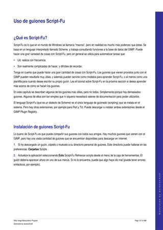  


Uso de guiones Script­Fu 


¿Qué es Script­Fu? 
Script­Fu es lo que en el mundo de Windows se llamaría "macros", pero en realidad es mucho más poderoso que éstas. Se 
basa en un lenguaje interpretado llamado Scheme, y trabaja consultando funciones a la base de datos del GIMP. Puede 
hacer una gran variedad de cosas con Script­Fu, pero en general se utiliza para automatizar tareas que: 

• Ud. realiza con frecuencia.

• Son realmente complicadas de hacer, y difíciles de recordar. 

Tenga en cuenta que puede hacer una gran cantidad de cosas con Script­Fu. Los guiones que vienen provistos junto con el 
GIMP pueden resultarle muy útiles, y además pueden servirle como modelos para aprender Script­Fu, o al menos como una 
plantilla para cuando desee escribir su propio guión. Lea el tutorial sobre Script­Fu en la próxima sección si desea aprender 
más acerca de cómo se hacen los guiones. 

En este capítulo se describen algunos de los guiones más útiles, pero no todos. Simplemente porque hay demasiados 
guiones. Algunos de ellos son tan simples que ni siquiera necesitará valerse de documentación para poder utilizarlos. 

El lenguaje Script­Fu (que es un dialecto de Scheme) es el único lenguaje de guionado (scripting) que se instala en el 
sistema. Pero hay otras extensiones, por ejemplo para Perl y Tcl. Puede descargar e instalar ambas extensiones desde el 
GIMP Plugin Registry . 




Instalación de guiones Script­Fu 
Lo bueno de Script­Fu es que puede compartir sus guiones con todos sus amigos. Hay muchos guiones que vienen con el 
GIMP, pero hay una vasta cantidad de guiones que se encuentran disponibles para descargar en Internet. 

1. Si ha descargado un guión, cópielo o muévalo a su directorio personal de guiones. Este directorio puede hallarse en las 
preferencias: Carpetas Scripts . 

2. Actualice la aplicación seleccionando Exts Script­Fu Refrescar scripts desde el menú de la caja de herramientas. El 
guión debería aparecer ahora en uno de sus menús. Si no lo encuentra, puede que algo haya ido mal (puede tener errores 
sintácticos, por ejemplo). 
                                                                                                                                      
                                                                                                                                     G e n e r a t e d   b y   d o c b o o k 2 o d f




GNU Image Manipulation Program                                                                                    Page 147 of 688 
Generated by docbook2odf
 