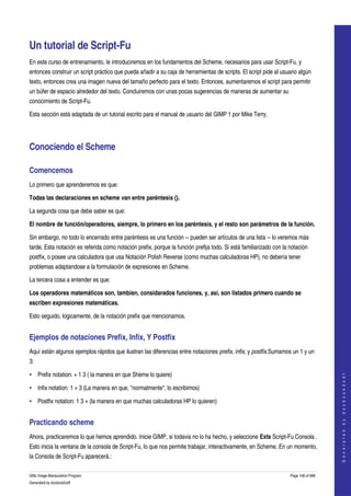  


Un tutorial de Script­Fu 
En este curso de entrenamiento, le introduciremos en los fundamentos del Scheme, necesarios para usar Script­Fu, y 
entonces construir un script práctico que pueda añadir a su caja de herramientas de scripts. El script pide al usuario algún 
texto, entonces crea una imagen nueva del tamaño perfecto para el texto. Entonces, aumentaremos el script para permitir 
un búfer de espacio alrededor del texto. Concluiremos con unas pocas sugerencias de maneras de aumentar su 
conocimiento de Script­Fu. 

Esta sección está adaptada de un tutorial escrito para el manual de usuario del GIMP 1 por Mike Terry. 




Conociendo el Scheme 

Comencemos 
Lo primero que aprenderemos es que:

Todas las declaraciones en scheme van entre paréntesis (). 

La segunda cosa que debe saber es que:

El nombre de función/operadores, siempre, lo primero en los paréntesis, y el resto son parámetros de la función. 

Sin embargo, no todo lo encerrado entre paréntesis es una función ­­ pueden ser artículos de una lista ­­ lo veremos más 
tarde. Esta notación es referida como notación prefix, porque la función prefija todo. Si está familiarizado con la notación 
postfix, o posee una calculadora que usa Notación Polish Reverse (como muchas calculadoras HP), no debería tener 
problemas adaptandose a la formulación de expresiones en Scheme. 

La tercera cosa a entender es que:

Los operadores matemáticos son, tambien, considarados funciones, y, así, son listados primero cuando se 
escriben expresiones matemáticas. 

Esto seguido, logicamente, de la notación prefix que mencionamos. 


Ejemplos de notaciones Prefix, Infix, Y Postfix 
Aquí están algunos ejemplos rápidos que ilustran las diferencias entre notaciones prefix, infix, y postfix.Sumamos un 1 y un 
3: 

• Prefix notation: + 1 3 ( la manera en que Sheme lo quiere) 
                                                                                                                                        
                                                                                                                                       G e n e r a t e d   b y   d o c b o o k 2 o d f




• Infix notation: 1 + 3 (La manera en que, "normalmente", lo escribimos) 

• Postfix notation: 1 3 + (la manera en que muchas calculadoras HP lo quieren) 


Practicando scheme 
Ahora, practicaremos lo que hemos aprendido. Inicie GIMP, si todavia no lo ha hecho, y seleccione Exts Script­Fu Consola . 
Esto inicia la ventana de la consola de Script­Fu, lo que nos permite trabajar, interactivamente, en Scheme. En un momento, 
la Consola de Script­Fu aparecerá.: 

GNU Image Manipulation Program                                                                                      Page 148 of 688 
Generated by docbook2odf
 