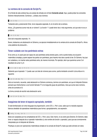  
La ventana de la consola de Script­Fu 
En el fondo de esta ventana hay una campo de entrada con el título Comando actual. Aquí, puede probar los comandos 
Scheme interactivamente. Comienze , y añada unos números: 

    (+ 3 5)

Tecleando esto y presionando Enter, da la respuesta esperada, 8, en el centro de la ventana. 

Ahora, ¿Si queremos sumar más de un número?, La función "+" puede tener dos o más argumentos, así que esto no es un 
problema: 

    (+ 3 5 6)

Esto da la respuesta esperada, 14.

Bueno, tecleamos una declaración en Scheme y se ejecuta inmediatamente en la ventana de la consola de Script­Fu. Ahora 
unas palabras de precaución... 


Tener cuidado con los paréntesis extras 
Si es como yo, lo usará para ser capaz de usar paréntesis extras donde quiera, como cuando teclea una ecuación 
matemática compleja y quiere separar las partes con paréntesis, para hacerla más clara cuando la lee. En Scheme, hay que 
ser cuidadoso y no insertar estos paréntesis extra, de manera incorrecta. Por ejemplo, decir que queremos sumar 3 al 
resultado de sumar 5 y 6: 

    3 + (5 + 6) + 7 = ?

Sabiendo que el operador "+" puede usar una lista de números para sumar, podría tentatarle convertir lo de arriba en lo 
siguiente: 

    (+ 3 (5 6) 7)

Esto es incorrecto, recuerde, cada declaración en Scheme comienza y termina con paréntesis, así que el intérprete Scheme 
pensará que intenta llamar a una función llamada "5" en el segundo grupo de paréntesis, más que sumar esos números, 
antes de sumarles el 3. 

La forma correcta de escribir esta declaración sería: 

    (+ 3 (+ 5 6) 7)


Asegúrese de tener el espacio apropiado, también 
                                                                                                                                    
                                                                                                                                   G e n e r a t e d   b y   d o c b o o k 2 o d f




Si está familiarizado con otros lenguajes de programación, como C/C++, Perl o Java, sabe que no necesita espacios 
blancos alrededor de operadores matemáticos para formar, apropiadamente, una expresión: 

    3+5, 3 +5, 3+ 5

Estos son aceptados por los compiladores de C/C++, Perl o Java. Esto mismo, no es cierto para Scheme. En Scheme, debe 
tener un espacio después de un operador matemático (u otra nombre de función u operador), para que sea correctamente 
interpretado por el intérprete de Scheme. 

Practique un poco con operaciones matemáticas simples en la consola de Script­Fu hasta que esté cómodo con estos 

GNU Image Manipulation Program                                                                                  Page 149 of 688 
Generated by docbook2odf
 