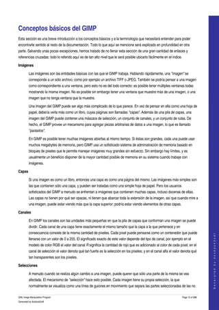  


Conceptos básicos del GIMP 
Esta sección es una breve introducción a los conceptos básicos y a la terminología que necesitará entender para poder 
encontrarle sentido al resto de la documentación. Todo lo que aquí se mencione será explicado en profundidad en otra 
parte. Salvando unas pocas excepciones, hemos tratado de no llenar esta sección de una gran cantidad de enlaces y 
referencias cruzadas: todo lo referido aquí es de tan alto nivel que le será posible ubicarlo fácilmente en el índice. 

Imágenes

         Las imágenes son las entidades básicas con las que el GIMP trabaja. Hablando rápidamente, una "imagen" se 
         corresponde a un sólo archivo, como por ejemplo un archivo TIFF o JPEG. También se podría pensar a una imagen 
         como correspondiente a una ventana, pero esto no es del todo correcto: es posible tener múltiples ventanas todas 
         mostrando la misma imagen. No es posible sin embargo tener una ventana que muestre más de una imagen, o una 
         imagen que no tenga ventana que la muestre. 

         Una imagen del GIMP puede ser algo más complicado de lo que parece. En vez de pensar en ella como una hoja de 
         papel, debería verla más como un libro, cuyas páginas son llamadas "capas". Además de una pila de capas, una 
         imagen del GIMP puede contener una máscara de selección, un conjunto de canales, y un conjunto de rutas. De 
         hecho, el GIMP provee un mecanismo para agregar piezas arbitrarias de datos a una imagen, lo que es llamado 
         "parásitos". 

         En GIMP es posible tener muchas imágenes abiertas al mismo tiempo. Si éstas son grandes, cada una puede usar 
         muchos megabytes de memoria, pero GIMP usa un sofisticado sistema de administración de memoria basado en 
         bloques de pixeles que le permite manejar imágenes muy grandes sin esfuerzo. Sin embargo hay límites, y es 
         usualmente un beneficio disponer de la mayor cantidad posible de memoria en su sistema cuando trabaje con 
         imágenes. 

Capas

         Si una imagen es como un libro, entonces una capa es como una página del mismo. Las imágenes más simples son 
         las que contienen sólo una capa, y pueden ser tratadas como una simple hoja de papel. Pero los usuarios 
         sofisticados del GIMP a menudo se enfrentan a imágenes que contienen muchas capas, incluso docenas de ellas. 
         Las capas no tienen por qué ser opacas, ni tienen que abarcar toda la extensión de la imagen, así que cuando mire a 
         una imagen, puede estar viendo más que la capa superior: podría estar viendo elementos de otras capas. 

Canales

         En GIMP los canales son las unidades más pequeñas en que la pila de capas que conforman una imagen se puede 
         dividir. Cada canal de una capa tiene exactamente el mismo tamaño que la capa a la que pertenece y en 
         consecuencia consiste de la misma cantidad de píxeles. Cada píxel puede pensarse como un contenedor que puede 
                                                                                                                                          
                                                                                                                                         G e n e r a t e d   b y   d o c b o o k 2 o d f




         llenarse con un valor de 0 a 255. El significado exacto de este valor depende del tipo de canal, por ejemplo en el 
         modelo de color RGB el valor del canal R significa la cantidad de rojo que es adicionado al color de cada píxel; en el 
         canal de selección el valor denota qué tan fuerte es la selección en los píxeles; y en el canal alfa el valor denota qué 
         tan transparentes son los píxeles. 

Selecciones

         A menudo cuando se realiza algún cambio a una imagen, puede querer que sólo una parte de la misma se vea 
         afectada. El mecanismo de "selección" hace esto posible. Cada imagen tiene su propia selección, la que 
         normalmente se visualiza como una línea de guiones en movimiento que separa las partes seleccionadas de las no 

GNU Image Manipulation Program                                                                                         Page 15 of 688 
Generated by docbook2odf
 