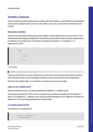 
conceptos iniciales. 




Variables y funciones 
Ahora que sabemos que todas las declaraciones en Scheme están entre paréntesis, y que el nombre de función/operadores 
se listan primero, necesitamos saber como crear y usar variables, y como crear y usar funciones. Comenzaremos con las 
funciones. 


Declarando variables 
Aunque hay un par de métodos diferentes para declarar variables, el método preferido es usar la construcción let*. Si está 
familiarizado con otros lenguajes de programación, esta construcción es equivalente a definir una lista de variables locales y 
una extensión en la cual están activas. Como ejemplo, para declarar dos variables, a y b, inicializadas a 1 y 2, 
respectivamente, escriba: 


                     (let*
                        (
                                 (a 1)
                                 (b 2)
                           )
                           (+ a b)
                     )


o, en una linea:

    (let* ( (a 1) (b 2) ) (+ a b) )

Tendrá que poner todo esto en una linea si está usando la ventana de la consola. En general, querrá adoptar una práctica 
similar para ayudar a hacer sus scripts más legibles. Hablaremos un poco más de esto en la sección espacio blanco. 

Esto declara dos variables locales, a y b, inicializados, que muestra la suma de las dos variables. 


¿Que es una variable local? 
Notará que escribimos la suma (+ a b) bajo los paréntesis de la expresión let* , no después de ella. 

Esto es porque la declaración let* define un area en su script en el que se declaran las variables que serán utilizables; si 
teclea (+ a b) y después (let* ...), obtendrá un error, porque las variables declaradas son, solo, válidas bajo el contexto de la 
declaración let* ; son lo que los programadores llaman variables locales. 
                                                                                                                                          
                                                                                                                                         G e n e r a t e d   b y   d o c b o o k 2 o d f




La sintaxis general de let* 
la forma general de una declaración let*: 


                     (let* ( variables )
                       expressions )




GNU Image Manipulation Program                                                                                        Page 150 of 688 
Generated by docbook2odf
 
