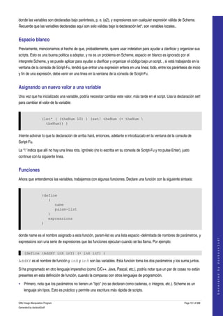  
donde las variables son declaradas bajo paréntesis, p. e. (a2), y expresiones son cualquier expresión válida de Scheme. 
Recuerde que las variables declaradas aquí son solo válidas bajo la declaración let*, son variables locales.. 


Espacio blanco 
Previamente, mencionamos el hecho de que, probablemente, quiere usar indetation para ayudar a clarificar y organizar sus 
scripts. Esto es una buena politica a adoptar, y no es un problema en Scheme, espacio en blanco es ignorado por el 
interprete Scheme, y se puede aplicar para ayudar a clarificar y organizar el código bajo un script. , si está trabajando en la 
ventana de la consola de Script­Fu, tendrá que entrar una expresión entera en una linea; todo, entre los paréntesis de inicio 
y fin de una expresión, debe venir en una linea en la ventana de la consola de Script­Fu. 


Asignando un nuevo valor a una variable 
Una vez que ha inicializado una variable, podría necesitar cambiar este valor, más tarde en el script. Usa la declaración set! 
para cambiar el valor de la variable: 


                     (let* ( (theNum 10) ) (set! theNum (+ theNum 
                       theNum)) )


Intente adivinar lo que la declaración de arriba hará, entonces, adelante e introdúzcalo en la ventana de la consola de 
Script­Fu. 

La "" indica que allí no hay una linea rota. Ignórelo (no lo escriba en su consola de Script­Fu y no pulse Enter), justo 
continue con la siguiente linea. 


Funciones 
Ahora que entendemos las variables, trabajemos con algunas funciones. Declare una función con la siguiente sintaxis: 


                     (define
                        (
                           name
                           param-list
                        )
                        expressions
                     )


donde name es el nombre asignado a esta función, param­list es una lista espacio ­delimitada de nombres de parámetros, y 
                                                                                                                                         
                                                                                                                                        G e n e r a t e d   b y   d o c b o o k 2 o d f




expressions son una serie de expresiones que las funciones ejecutan cuando se las llama. Por ejemplo: 

    (define (AddXY inX inY) (+ inX inY) )

AddXY es el nombre de función y inX y inY son las variables. Esta función toma los dos parámetros y los suma juntos. 

Si ha programado en otro lenguaje imperativo (como C/C++, Java, Pascal, etc.), podría notar que un par de cosas no están 
presentes en esta definición de función, cuando la comparas con otros lenguajes de programción. 

• Primero, nota que los parámetros no tienen un "tipo" (no se declaran como cadenas, o íntegros, etc.). Scheme es un 
    lenguaje sin tipos. Esto es práctico y permite una escritura más rápida de scripts. 


GNU Image Manipulation Program                                                                                       Page 151 of 688 
Generated by docbook2odf
 