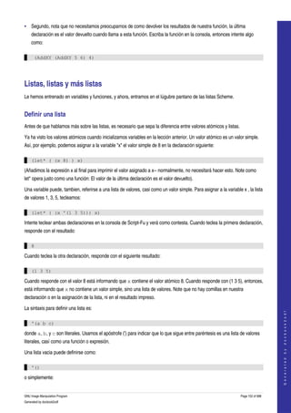  
• Segundo, nota que no necesitamos preocuparnos de como devolver los resultados de nuestra función, la última 
    declaración es el valor devuelto cuando llama a esta función. Escriba la función en la consola, entonces intente algo 
    como: 

      (AddXY (AddXY 5 6) 4)




Listas, listas y más listas 
Le hemos entrenado en variables y funciones, y ahora, entramos en el lúgubre pantano de las listas Scheme. 


Definir una lista 
Antes de que hablamos más sobre las listas, es necesario que sepa la diferencia entre valores atómicos y listas. 

Ya ha visto los valores atómicos cuando inicializamos variables en la lección anterior. Un valor atómico es un valor simple. 
Así, por ejemplo, podemos asignar a la variable "x" el valor simple de 8 en la declaración siguiente: 

    (let* ( (x 8) ) x)

(Añadimos la expresión x al final para imprimir el valor asignado a x­­ normalmente, no necesitará hacer esto. Note como 
let* opera justo como una función: El valor de la última declaración es el valor devuelto). 

Una variable puede, tambien, referirse a una lista de valores, casi como un valor simple. Para asignar a la variable x , la lista 
de valores 1, 3, 5, tecleamos: 

    (let* ( (x '(1 3 5))) x)

Intente teclear ambas declaraciones en la consola de Script­Fu y verá como contesta. Cuando teclea la primera declaración, 
responde con el resultado: 

    8

Cuando teclea la otra declaración, responde con el siguiente resultado: 

    (1 3 5)

Cuando responde con el valor 8 está informando que x contiene el valor atómico 8. Cuando responde con (1 3 5), entonces, 
está informando que x no contiene un valor simple, sino una lista de valores. Note que no hay comillas en nuestra 
declaración o en la asignación de la lista, ni en el resultado impreso. 

La sintaxis para definir una lista es:
                                                                                                                                         
                                                                                                                                        G e n e r a t e d   b y   d o c b o o k 2 o d f




    '(a b c)

donde a, b, y c son literales. Usamos el apóstrofe (') para indicar que lo que sigue entre paréntesis es una lista de valores 
literales, casí como una función o expresión. 

Una lista vacia puede definirse como:

    '()

o simplemente:


GNU Image Manipulation Program                                                                                       Page 152 of 688 
Generated by docbook2odf
 