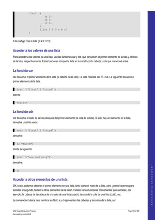  
                     (let*       (
                                     (a 1)
                                     (b 2)
                                     (c 3)
                                 )
                                 (list 5 4 3 a b c)
                     )


Este código crea la lista (5 4 3 1 2 3). 


Acceder a los valores de una lista 
Para acceder a los valores de una lista, use las funciones car y cdr, que devuelven el primer elemento de la lista y el resto 
de la lista, respectivamente. Estas funciones rompen la lista en la construcción cabeza::cola que mencioné antes. 


La función car 
car devuelve el primer elemento de la lista (la cabeza de la lista). La lista necesita ser no ­null. La siguiente devuelve el 
primer elemento de la lista: 

    (car '("first" 2 "third"))

que es:

    "first"


La función cdr 
cdr devuelve el resto de la lista después del primer elemento (la cola de la lista). Si solo hay un elemento en la lista, 
devuelve una lista vacia. 

    (cdr '("first" 2 "third"))

devuelve:

    (2 "third")

donde la siguiente:

    (cdr '("one and only"))

devuelve:
                                                                                                                                           
                                                                                                                                          G e n e r a t e d   b y   d o c b o o k 2 o d f




    ()


Acceder a otros elementos de una lista 
OK, bravo,podemos obtener el primer elemento en una lista, tanto como el resto de la lista, pero ¿como hacemos para 
acceder al segundo, tercero o otros elementos de la lista?. Existen varias funciones convenientes para acceder, por 
ejemplo, la cabeza de la cabeza de una cola de una lista (caadr), la cola de la cola de una lista (cddr), etc. 

La convención básica para nombrar es fácil: a y d representan las cabezas y las colas de la lista, así 


GNU Image Manipulation Program                                                                                         Page 154 of 688 
Generated by docbook2odf
 