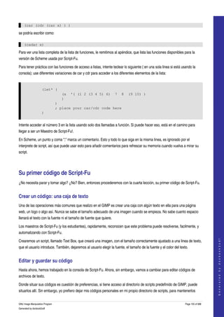  

    (car (cdr (car x) ) )

se podría escribir como:

    (cadar x)

Para ver una lista completa de la lista de funciones, le remitimos al apéndice, que lista las funciones disponibles para la 
versión de Scheme usada por Script­Fu. 

Para tener práctica con las funciones de acceso a listas, intente teclear lo siguiente ( en una sola linea si está usando la 
consola); use diferentes variaciones de car y cdr para acceder a los diferentes elementos de la lista: 


                     (let* (
                                    (x   '( (1 2 (3 4 5) 6)          7   8   (9 10) )
                                    )
                                 )
                                 ; place your car/cdr code here
                     )


Intente acceder al número 3 en la lista usando solo dos llamadas a función. Si puede hacer eso, está en el camino para 
llegar a ser un Maestro de Script­Fu!. 

En Scheme, un punto y coma ";" marca un comentario. Esto y todo lo que siga en la misma linea, es ignorado por el 
interprete de script, así que puede usar esto para añadir comentarios para refrescar su memoria cuando vuelva a mirar su 
script. 




Su primer código de Script­Fu 
¿No necesita parar y tomar algo? ¿No? Bien, entonces procederemos con la cuarta lección, su primer código de Script­Fu. 


Crear un código: una caja de texto 
Una de las operaciones más comunes que realizo en el GIMP es crear una caja con algún texto en ella para una página 
web, un logo o algo así. Nunca se sabe el tamaño adecuado de una imagen cuando se empieza. No sabe cuanto espacio 
llenará el texto con la fuente ni el tamaño de fuente que quiere. 

Los maestros de Script­Fu (y los estudiantes), rapidamente, reconocen que este problema puede resolverse, facilmente, y 
automatizando con Script­Fu. 
                                                                                                                                         




Crearemos un script, llamado Text Box, que creará una imagen, con el tamaño correctamente ajustado a una linea de texto, 
                                                                                                                                        G e n e r a t e d   b y   d o c b o o k 2 o d f




que el usuario introduce. También, dejaremos al usuario elegir la fuente, el tamaño de la fuente y el color del texto. 


Editar y guardar su código 
Hasta ahora, hemos trabajado en la consola de Script­Fu. Ahora, sin embargo, vamos a cambiar para editar códigos de 
archivos de texto. 

Donde situar sus códigos es cuestión de preferencias, si tiene acceso al directorio de scripts predefinido de GIMP, puede 
situarlos allí. Sin embargo, yo prefiero dejar mis códigos personales en mi propio directorio de scripts, para mantenerlos 


GNU Image Manipulation Program                                                                                       Page 155 of 688 
Generated by docbook2odf
 