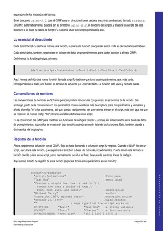  
separados de los instalados de fabrica. 

En el directorio .gimp-2.2, que el GIMP crea en directorio home, debería encontrar un directorio llamado scripts. 
El GIMP, automaticamente, buscará en su directorio .gimp-2.2, el directorio de scripts, y añadirá los scripts de este 
directorio a la base de datos de Script­Fu. Debería situar sus scripts personales aquí. 


Lo esencial al descubierto 
Cada script Script­Fu define al menos una función, la cual es la función principal del script. Esta es donde haces el trabajo. 

Cada script debe, también, registrarse en la base de datos de procedimientos, para poder acceder a el bajo GIMP. 

Definiremos la función principal, primero:


                     (define (script-fu-text-box inText inFont inFontSize inTextColor))


Aquí, hemos definido una nueva función llamada script­fu­text­box que toma cuatro parámetros, que, más tarde, 
corresponderán al texto, una fuente, el tamaño de la fuente y el color del texto. La función está vacia y no hace nada. 


Convenciones de nombres 
Las convenciones de nombres en Scheme parecen preferir minúsculas con guiones, en el nombre de la función. Sin 
embargo, parto de la convención con los parámetros. Quiero nombres más descriptivos para mis parámetros y variables, y 
añado el prefijo "in" a los parámetros, así que, puedo, rapidamente, ver que valores entran en el script, más bien que los que 
se crean en el. Uso el prefijo "the" para las variables definidas en el script. 

Es la convención del GIMP para nombrar sus funciones de códigos Script­Fu, porque así están listados en la base de datos 
de procedimientos, todos ellos se mostrarán bajo script­fu cuando se estén listando las funciones. Esto, también, ayuda a 
distinguirlos de los plug­ins. 


Registro de la función 
Ahora, registremos la función con el GIMP. Esto se hace llamando a la función script­fu­register. Cuando el GIMP lee en un 
script, ejecutará esta función, que registrará el script en la base de datos de procedimientos. Puede situar esta llamada a 
función donde quiera en su script, pero, normalmente, se situa al final, después de las otras lineas de códigos. 

Aquí está el listado de registro de esta función (explicaré todos estos parámetros en un minuto): 


                     (script-fu-register
                                                                                                                                        
                                                                                                                                       G e n e r a t e d   b y   d o c b o o k 2 o d f




                       "script-fu-text-box"                        ;func name
                       "Text Box"                                  ;menu label
                       "Creates a simple text box, sized to fit
                         around the user's choice of text,
                         font, font size, and color."              ;description
                       "Michael Terry"                             ;author
                       "copyright 1997, Michael Terry"             ;copyright notice
                       "October 27, 1997"                          ;date created
                       ""                     ;image type that the script works on
                       SF-STRING      "Text:"         "Text Box"   ;a string variable
                       SF-FONT        "Font:"         "Charter"    ;a font variable
                       SF-ADJUSTMENT "Font size"      '(50 1 1000 1 10 0 1)

GNU Image Manipulation Program                                                                                      Page 156 of 688 
Generated by docbook2odf
 