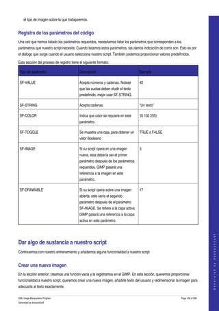  
      el tipo de imagen sobre la que trabajaremos. 


Registro de los parámetros del código 
Una vez que hemos listado los parámetros requeridos, necesitamos listar los parámetros que corresponden a los 
parámetros que nuestro script necesita. Cuando listamos estos parámetros, les damos indicación de como son. Esto es por 
el diálogo que surge cuando el usuario selecciona nuestro script. También podemos proporcionar valores predefinidos. 

Esta sección del proceso de registro tiene el siguiente formato: 

    Tipo de parámetro                       Descripción                               Ejemplo

    SF­VALUE                                Acepta números y cadenas. Notese          42
                                            que las cuotas deben eludir el texto 
                                            predefinido, mejor usar SF­STRING. 

    SF­STRING                               Acepta cadenas.                           "Un texto"

    SF­COLOR                                Indica que color se requiere en este      '(0 102 255)
                                            parámetro. 

    SF­TOGGLE                               Se muestra una caja, para obtener un      TRUE o FALSE
                                            valor Booleano 

    SF­IMAGE                                Si su script opera en una imagen          3
                                            nueva, esta debería ser el primer 
                                            parámetro después de los parámetros 
                                            requeridos. GIMP pasará una 
                                            referencia a la imagen en este 
                                            parámetro. 

    SF­DRAWABLE                             Si su script opera sobre una imagen       17
                                            abierta, este sería el segundo 
                                            parámetro después de el parámetro 
                                            SF­IMAGE. Se refiere a la capa activa. 
                                            GIMP pasará una referencia a la capa 
                                            activa en este parámetro. 
                                                                                                                                   
                                                                                                                                  G e n e r a t e d   b y   d o c b o o k 2 o d f




Dar algo de sustancia a nuestro script 
Continuemos con nuestro entrenamiento y añadamos alguna funcionalidad a nuestro script 


Crear una nueva imagen 
En la lección anterior, creamos una función vacia y la registramos en el GIMP. En esta lección, queremos proporcionar 
funcionalidad a nuestro script, queremos crear una nueva imagen, añadirle texto del usuario y redimensionar la imagen para 
adecuarla al texto exactamente. 

GNU Image Manipulation Program                                                                                 Page 158 of 688 
Generated by docbook2odf
 
