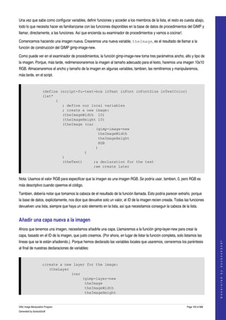  
Una vez que sabe como configurar variables, definir funciones y acceder a los miembros de la lista, el resto es cuesta abajo, 
todo lo que necesita hacer es familiarizarse con las funciones disponibles en la base de datos de procedimientos del GIMP y 
llamar, directamente, a las funciones. Así que encienda su examinador de procedimientos y vamos a cocinar!. 

Comencemos haciendo una imagen nueva. Crearemos una nueva variable, theImage, es el resultado de llamar a la 
función de construcción del GIMP gimp­image­new. 

Como puede ver en el examinador de procedimientos, la función gimp­image­new toma tres parámetros ancho, alto y tipo de 
la imagen. Porque, más tarde, redimensionaremos la imagen al tamaño adecuado para el texto, haremos una imagen 10x10 
RGB. Almacenaremos el ancho y tamaño de la imagen en algunas variables, tambien, las remitiremos y manipularemos, 
más tarde, en el script. 


                     (define (script-fu-text-box inText inFont inFontSize inTextColor)
                     (let*
                           (
                              ; define our local variables
                              ; create a new image:
                              (theImageWidth 10)
                              (theImageHeight 10)
                              (theImage (car
                                             (gimp-image-new
                                              theImageWidth
                                              theImageHeight
                                              RGB
                                             )
                                        )
                              )
                              (theText)     ;a declaration for the text
                                            ;we create later


Nota: Usamos el valor RGB para especificar que la imagen es una imagen RGB. Se podría usar, tambien, 0, pero RGB es 
más descriptivo cuando ojeemos el código. 

Tambien, debería notar que tomamos la cabeza de el resultado de la función llamada. Esto podría parecer extraño, porque 
la base de datos, explicitamente, nos dice que devuelve solo un valor, el ID de la imagen recien creada. Todas las funciones 
devuelven una lista, siempre que haya un solo elemento en la lista, así que necesitamos conseguir la cabeza de la lista. 


Añadir una capa nueva a la imagen 
Ahora que tenemos una imagen, necesitamos añadirle una capa. Llamaremos a la función gimp­layer­new para crear la 
capa, basado en el ID de la imagen, que justo creamos. (Por ahora, en lugar de listar la función completa, solo listamos las 
lineas que se le están añadiendo.). Porque hemos declarado las variables locales que usaremos, cerraremos los paréntesis 
                                                                                                                                      
                                                                                                                                     G e n e r a t e d   b y   d o c b o o k 2 o d f




al final de nuestras declaraciones de variables: 


                     ;create a new layer for the image:
                        (theLayer
                                  (car
                                       (gimp-layer-new
                                        theImage
                                        theImageWidth
                                        theImageHeight


GNU Image Manipulation Program                                                                                    Page 159 of 688 
Generated by docbook2odf
 