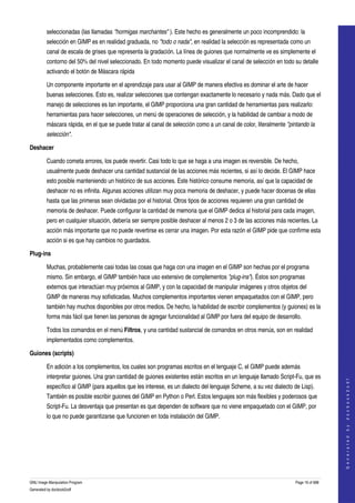  
         seleccionadas (las llamadas "hormigas marchantes" ). Este hecho es generalmente un poco incomprendido: la 
         selección en GIMP es en realidad graduada, no "todo o nada", en realidad la selección es representada como un 
         canal de escala de grises que representa la gradación. La línea de guiones que normalmente ve es simplemente el 
         contorno del 50% del nivel seleccionado. En todo momento puede visualizar el canal de selección en todo su detalle 
         activando el botón de Máscara rápida 

         Un componente importante en el aprendizaje para usar al GIMP de manera efectiva es dominar el arte de hacer 
         buenas selecciones. Esto es, realizar selecciones que contengan exactamente lo necesario y nada más. Dado que el 
         manejo de selecciones es tan importante, el GIMP proporciona una gran cantidad de herramientas para realizarlo: 
         herramientas para hacer selecciones, un menú de operaciones de selección, y la habilidad de cambiar a modo de 
         máscara rápida, en el que se puede tratar al canal de selección como a un canal de color, literalmente "pintando la  
         selección". 

Deshacer

         Cuando cometa errores, los puede revertir. Casi todo lo que se haga a una imagen es reversible. De hecho, 
         usualmente puede deshacer una cantidad sustancial de las acciones más recientes, si así lo decide. El GIMP hace 
         esto posible manteniendo un histórico de sus acciones. Este histórico consume memoria, así que la capacidad de 
         deshacer no es infinita. Algunas acciones utilizan muy poca memoria de deshacer, y puede hacer docenas de ellas 
         hasta que las primeras sean olvidadas por el historial. Otros tipos de acciones requieren una gran cantidad de 
         memoria de deshacer. Puede configurar la cantidad de memoria que el GIMP dedica al historial para cada imagen, 
         pero en cualquier situación, debería ser siempre posible deshacer al menos 2 o 3 de las acciones más recientes. La 
         acción más importante que no puede revertirse es cerrar una imagen. Por esta razón el GIMP pide que confirme esta 
         acción si es que hay cambios no guardados. 

Plug­ins

         Muchas, probablemente casi todas las cosas que haga con una imagen en el GIMP son hechas por el programa 
         mismo. Sin embargo, el GIMP también hace uso extensivo de complementos "plug­ins"). Éstos son programas 
         externos que interactúan muy próximos al GIMP, y con la capacidad de manipular imágenes y otros objetos del 
         GIMP de maneras muy sofisticadas. Muchos complementos importantes vienen empaquetados con el GIMP, pero 
         también hay muchos disponibles por otros medios. De hecho, la habilidad de escribir complementos (y guiones) es la 
         forma más fácil que tienen las personas de agregar funcionalidad al GIMP por fuera del equipo de desarrollo. 

         Todos los comandos en el menú Filtros, y una cantidad sustancial de comandos en otros menús, son en realidad 
         implementados como complementos. 

Guiones (scripts)

         En adición a los complementos, los cuales son programas escritos en el lenguaje C, el GIMP puede además 
         interpretar guiones. Una gran cantidad de guiones existentes están escritos en un lenguaje llamado Script­Fu, que es 
                                                                                                                                       
                                                                                                                                      G e n e r a t e d   b y   d o c b o o k 2 o d f




         específico al GIMP (para aquellos que les interese, es un dialecto del lenguaje Scheme, a su vez dialecto de Lisp). 
         También es posible escribir guiones del GIMP en Python o Perl. Estos lenguajes son más flexibles y poderosos que 
         Script­Fu. La desventaja que presentan es que dependen de software que no viene empaquetado con el GIMP, por 
         lo que no puede garantizarse que funcionen en toda instalación del GIMP. 




GNU Image Manipulation Program                                                                                      Page 16 of 688 
Generated by docbook2odf
 
