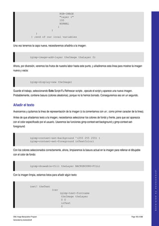  
                                           RGB-IMAGE
                                           "layer 1"
                                           100
                                           NORMAL
                                          )
                                    )
                          )
                       ) ;end of our local variables


Una vez tenemos la capa nueva, necesitaremos añadirla a la imagen: 


                     (gimp-image-add-layer theImage theLayer 0)


Ahora, por diversión, veremos los frutos de nuestra labor hasta este punto, y añadiremos esta linea para mostrar la imagen 
nueva y vacia: 


                     (gimp-display-new theImage)


Guarde el trabajo, seleccionando Exts Script­Fu Refrescar scripts , ejecute el script y aparece una nueva imagen. 
Probablemente, contiene basura (colores aleatorios), porque no la hemos borrado. Conseguiremos eso en un segundo. 


Añadir el texto 
Avancemos y quitamos la linea de representación de la imagen (o la comentamos con un ; como primer caracter de la linea). 

Antes de que añadamos texto a la imagen, necesitamos seleccionar los colores de fondo y frente, para que así aparezca 
con el color especificado por el usuario. Usaremos las funciones gimp­context­set­background y gimp­context­set­
foreground: 


                     (gimp-context-set-background '(255 255 255) )
                     (gimp-context-set-foreground inTextColor)


Con los colores seleccionados correctamente, ahora, limpiaremos la basura actual en la imagen para rellenar el dibujable 
con el color de fondo: 


                     (gimp-drawable-fill theLayer BACKGROUND-FILL)
                                                                                                                                    
                                                                                                                                   G e n e r a t e d   b y   d o c b o o k 2 o d f




Con la imagen limpia, estamos listos para añadir algún texto: 


                     (set! theText
                                     (car
                                            (gimp-text-fontname
                                             theImage theLayer
                                             0 0
                                             inText
                                             0


GNU Image Manipulation Program                                                                                  Page 160 of 688 
Generated by docbook2odf
 