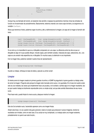  
                                               TRUE
                                               inFontSize PIXELS
                                               "Sans")
                                      )
                     )


Aunque hay una llamada de función, es bastante más sencillo si repasas los parámetros mientras miras las entradas de 
función en el examinador de procedimientos. Basicamente, estamos creando una nueva capa de texto y la asignamos a la 
variable theText. 

Ahora que tenemos el texto, podemos coger el ancho y alto y redimensionar la imagen y la capa de la imagen al tamaño del 
texto: 


                     (set! theImageWidth   (car (gimp-drawable-width theText) ) )
                     (set! theImageHeight (car (gimp-drawable-height theText) ) )
                     (gimp-image-resize theImage theImageWidth theImageHeight 0 0)
                     (gimp-layer-resize theLayer theImageWidth theImageHeight 0 0)


Si es como yo, le maravillará lo que es un dibujable comparado con una capa. La diferencia entre los dos es que un 
dibujable es algo en lo que puedes dibujar, incluido capas, pero también canales, máscaras de capa, selecciones, etc.; una 
capa es una versión más especifica de un dibujable. En muchos casos, la distinción no es importante. 

Con la imagen lista, podemos reañadir nuestra linea de representación: 


                     (gimp-display-new theImage)


Guarde su trabajo, refresque la base de datos y ejecute su primer script!. 


Limpiar 
Si intenta cerrar la imagen creada sin primero guardar el archivo, el GIMP le preguntará si quiere guardar su trabajo antes 
de cerrar la imagen. Pregunta esto porque la imagen está marcada como sucia, o no guardada. En el caso de nuestro script, 
esto es una molestia, las veces que simplemente hace una prueba y no le añade o cambia algo en la imagen resultante, eso 
es que nuestro trabajo es facilmente reproducible como un simple script, asi que dele sentido liberandose de esa marca 
sucia. 

Para hacer esto, puede limpiar la marca sucia y despues mostrar la imagen: 
                                                                                                                                      
                                                                                                                                     G e n e r a t e d   b y   d o c b o o k 2 o d f




                     (gimp-image-clean-all theImage)


Esto da 0 al contador sucio, haciendolo aparecer como una imagen limpia. 

Añadir esta linea o no es cuestión del gusto personal. Uselo en scripts que produzcan nuevas imágenes, donde los 
resultados son triviales, como en este caso. Si su script es muy complicado, o si trabaja sobre una imagen existente, 
probablemente no querrá usar esta función.. 




GNU Image Manipulation Program                                                                                    Page 161 of 688 
Generated by docbook2odf
 