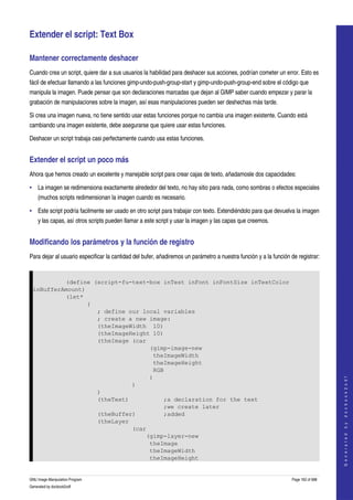  

Extender el script: Text Box 

Mantener correctamente deshacer 
Cuando crea un script, quiere dar a sus usuarios la habilidad para deshacer sus acciones, podrían cometer un error. Esto es 
fácil de efectuar llamando a las funciones gimp­undo­push­group­start y gimp­undo­push­group­end sobre el código que 
manipula la imagen. Puede pensar que son declaraciones marcadas que dejan al GIMP saber cuando empezar y parar la 
grabación de manipulaciones sobre la imagen, así esas manipulaciones pueden ser deshechas más tarde. 

Si crea una imagen nueva, no tiene sentido usar estas funciones porque no cambia una imagen existente. Cuando está 
cambiando una imagen existente, debe asegurarse que quiere usar estas funciones. 

Deshacer un script trabaja casi perfectamente cuando usa estas funciones. 


Extender el script un poco más 
Ahora que hemos creado un excelente y manejable script para crear cajas de texto, añadamosle dos capacidades: 

• La imagen se redimensiona exactamente alrededor del texto, no hay sitio para nada, como sombras o efectos especiales 
     (muchos scripts redimensionan la imagen cuando es necesario. 

• Este script podría facilmente ser usado en otro script para trabajar con texto. Extendiéndolo para que devuelva la imagen 
     y las capas, así otros scripts pueden llamar a este script y usar la imagen y las capas que creemos. 


Modificando los parámetros y la función de registro 
Para dejar al usuario especificar la cantidad del bufer, añadiremos un parámetro a nuestra función y a la función de registrar: 


             (define (script-fu-text-box inTest inFont inFontSize inTextColor
    inBufferAmount)
             (let*
                    (
                      ; define our local variables
                      ; create a new image:
                      (theImageWidth 10)
                      (theImageHeight 10)
                      (theImage (car
                                     (gimp-image-new
                                      theImageWidth
                                      theImageHeight
                                      RGB
                                                                                                                                       



                                     )
                                                                                                                                      G e n e r a t e d   b y   d o c b o o k 2 o d f




                                )
                      )
                      (theText)          ;a declaration for the text
                                         ;we create later
                      (theBuffer)        ;added
                      (theLayer
                                (car
                                    (gimp-layer-new
                                     theImage
                                     theImageWidth
                                     theImageHeight


GNU Image Manipulation Program                                                                                     Page 162 of 688 
Generated by docbook2odf
 