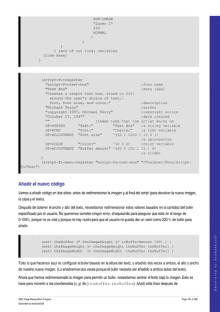  
                                                   RGB-IMAGE
                                                   "layer 1"
                                                   100
                                                   NORMAL
                                                  )
                                         )
                               )
                            ) ;end of our local variables
                       [Code here]
                   )




                     (script-fu-register
                       "script-fu-text-box"                        ;func name
                       "Text Box"                                  ;menu label
                       "Creates a simple text box, sized to fit
                         around the user's choice of text,
                         font, font size, and color."              ;description
                       "Michael Terry"                             ;author
                       "copyright 1997, Michael Terry"             ;copyright notice
                       "October 27, 1997"                          ;date created
                       ""                     ;image type that the script works on
                       SF-STRING      "Text:"         "Text Box"   ;a string variable
                       SF-FONT        "Font:"         "Charter"    ;a font variable
                       SF-ADJUSTMENT "Font size"      '(50 1 1000 1 10 0 1)
                                                                   ;a spin-button
                       SF-COLOR       "Color:"        '(0 0 0)     ;color variable
                       SF-ADJUSTMENT "Buffer amount" '(35 0 100 1 10 1 0)
                                                                   ;a slider
                     )
                     (script-fu-menu-register "script-fu-text-box" "<Toolbox>/Xtns/Script-
    Fu/Text")



Añadir el nuevo código 
Vamos a añadir código en dos sitios: antes de redimensionar la imagen y al final del script (para devolver la nueva imagen, 
la capa y el texto). 

Después de obtener el ancho y alto del texto, necesitamos redimensionar estos valores basados en la cantidad del bufer 
especificado por el usuario. No queremos cometer ningún error, chequeando para asegurar que está en el rango de 
0­100%, porque no es vital y porque no hay razón para que el usuario no pueda dar un valor como 200 % de bufer para 
añadir. 
                                                                                                                                     
                                                                                                                                    G e n e r a t e d   b y   d o c b o o k 2 o d f




                     (set! theBuffer (* theImageHeight (/ inBufferAmount 100) ) )
                     (set! theImageHeight (+ theImageHeight theBuffer theBuffer) )
                     (set! theImageWidth (+ theImageWidth theBuffer theBuffer) )


Todo lo que hacemos aquí es configurar el bufer basado en la altura del texto, y añadirlo dos veces a ambos, el alto y ancho 
de nuestra nueva imagen. (Lo añadiremos dos veces porque el bufer necesita ser añadido a ambos lados del texto). 

Ahora que hemos redimensionado la imagen para permitir un bufer, necesitamos centrar el texto bajo la imagen. Esto se 
hace para moverlo a las coordenadas (x, y) de (theBuffer, theBuffer). Añadí esta linea después de 


GNU Image Manipulation Program                                                                                   Page 163 of 688 
Generated by docbook2odf
 